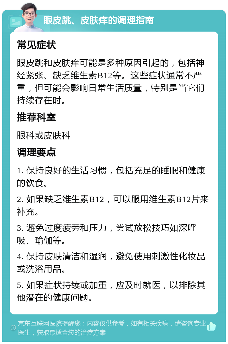 眼皮跳、皮肤痒的调理指南 常见症状 眼皮跳和皮肤痒可能是多种原因引起的，包括神经紧张、缺乏维生素B12等。这些症状通常不严重，但可能会影响日常生活质量，特别是当它们持续存在时。 推荐科室 眼科或皮肤科 调理要点 1. 保持良好的生活习惯，包括充足的睡眠和健康的饮食。 2. 如果缺乏维生素B12，可以服用维生素B12片来补充。 3. 避免过度疲劳和压力，尝试放松技巧如深呼吸、瑜伽等。 4. 保持皮肤清洁和湿润，避免使用刺激性化妆品或洗浴用品。 5. 如果症状持续或加重，应及时就医，以排除其他潜在的健康问题。