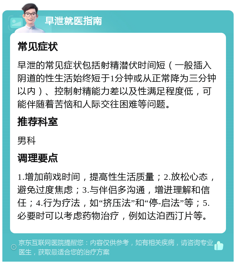 早泄就医指南 常见症状 早泄的常见症状包括射精潜伏时间短（一般插入阴道的性生活始终短于1分钟或从正常降为三分钟以内）、控制射精能力差以及性满足程度低，可能伴随着苦恼和人际交往困难等问题。 推荐科室 男科 调理要点 1.增加前戏时间，提高性生活质量；2.放松心态，避免过度焦虑；3.与伴侣多沟通，增进理解和信任；4.行为疗法，如“挤压法”和“停-启法”等；5.必要时可以考虑药物治疗，例如达泊西汀片等。