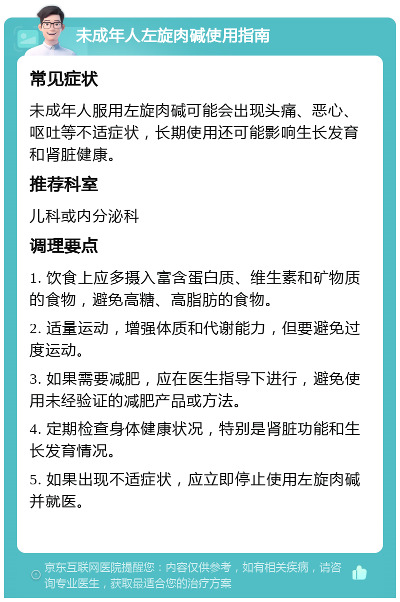 未成年人左旋肉碱使用指南 常见症状 未成年人服用左旋肉碱可能会出现头痛、恶心、呕吐等不适症状，长期使用还可能影响生长发育和肾脏健康。 推荐科室 儿科或内分泌科 调理要点 1. 饮食上应多摄入富含蛋白质、维生素和矿物质的食物，避免高糖、高脂肪的食物。 2. 适量运动，增强体质和代谢能力，但要避免过度运动。 3. 如果需要减肥，应在医生指导下进行，避免使用未经验证的减肥产品或方法。 4. 定期检查身体健康状况，特别是肾脏功能和生长发育情况。 5. 如果出现不适症状，应立即停止使用左旋肉碱并就医。