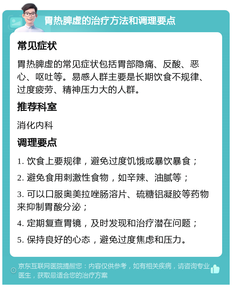 胃热脾虚的治疗方法和调理要点 常见症状 胃热脾虚的常见症状包括胃部隐痛、反酸、恶心、呕吐等。易感人群主要是长期饮食不规律、过度疲劳、精神压力大的人群。 推荐科室 消化内科 调理要点 1. 饮食上要规律，避免过度饥饿或暴饮暴食； 2. 避免食用刺激性食物，如辛辣、油腻等； 3. 可以口服奥美拉唑肠溶片、硫糖铝凝胶等药物来抑制胃酸分泌； 4. 定期复查胃镜，及时发现和治疗潜在问题； 5. 保持良好的心态，避免过度焦虑和压力。