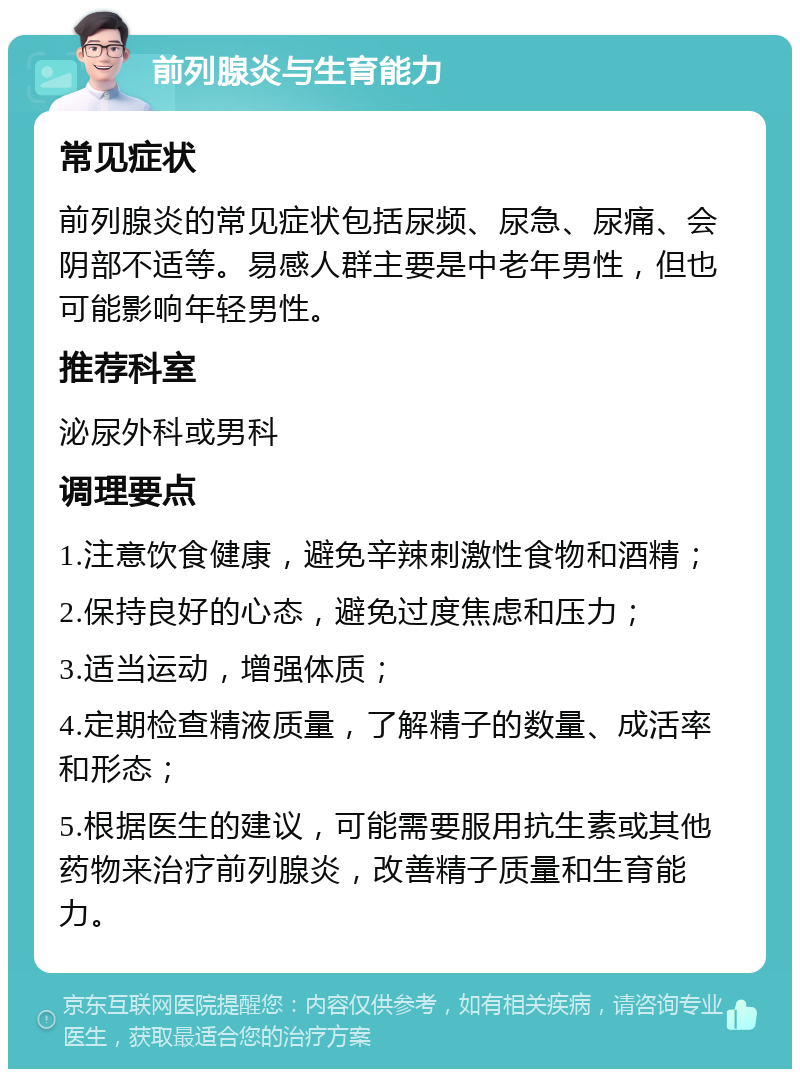 前列腺炎与生育能力 常见症状 前列腺炎的常见症状包括尿频、尿急、尿痛、会阴部不适等。易感人群主要是中老年男性，但也可能影响年轻男性。 推荐科室 泌尿外科或男科 调理要点 1.注意饮食健康，避免辛辣刺激性食物和酒精； 2.保持良好的心态，避免过度焦虑和压力； 3.适当运动，增强体质； 4.定期检查精液质量，了解精子的数量、成活率和形态； 5.根据医生的建议，可能需要服用抗生素或其他药物来治疗前列腺炎，改善精子质量和生育能力。