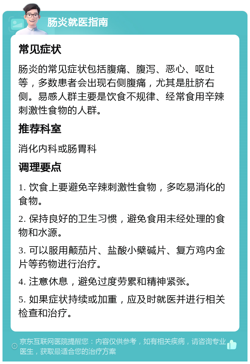 肠炎就医指南 常见症状 肠炎的常见症状包括腹痛、腹泻、恶心、呕吐等，多数患者会出现右侧腹痛，尤其是肚脐右侧。易感人群主要是饮食不规律、经常食用辛辣刺激性食物的人群。 推荐科室 消化内科或肠胃科 调理要点 1. 饮食上要避免辛辣刺激性食物，多吃易消化的食物。 2. 保持良好的卫生习惯，避免食用未经处理的食物和水源。 3. 可以服用颠茄片、盐酸小檗碱片、复方鸡内金片等药物进行治疗。 4. 注意休息，避免过度劳累和精神紧张。 5. 如果症状持续或加重，应及时就医并进行相关检查和治疗。