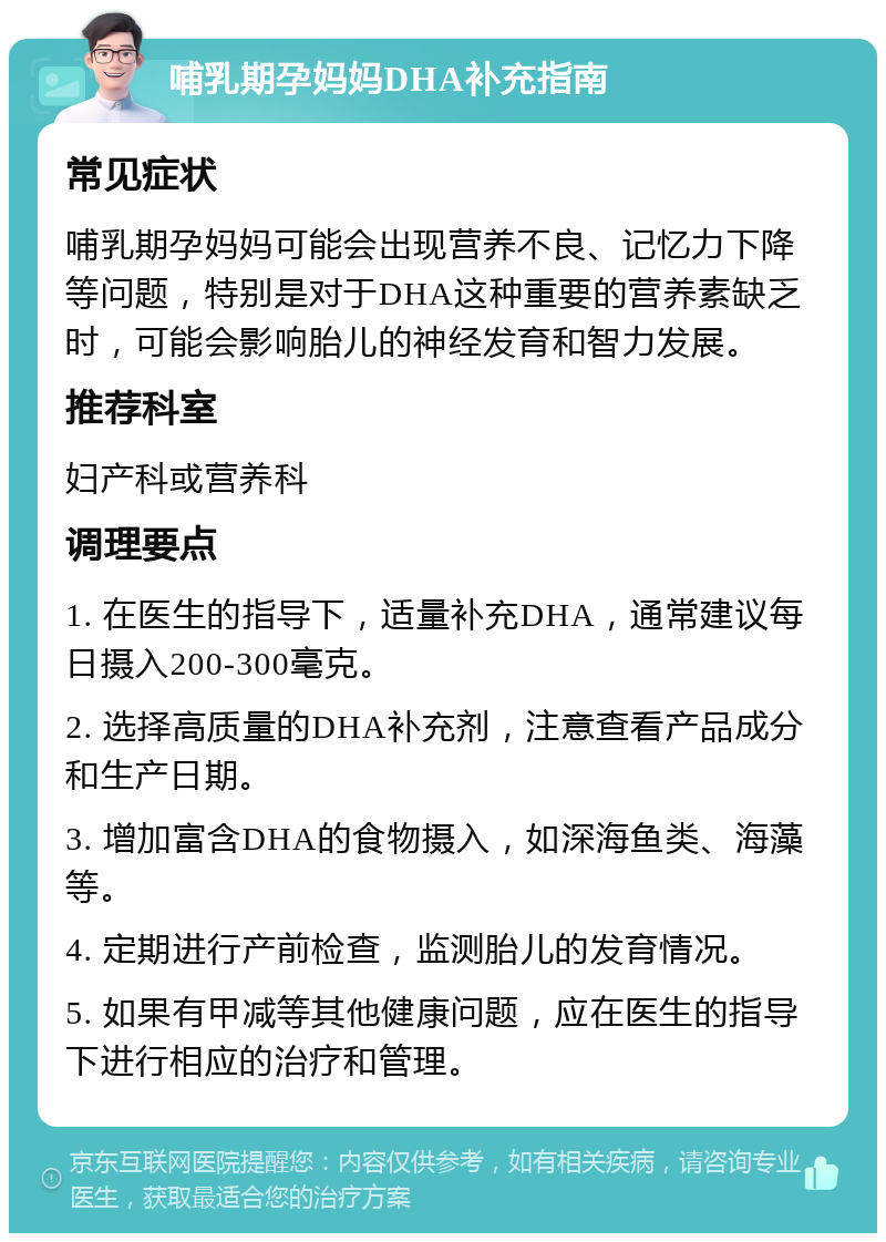 哺乳期孕妈妈DHA补充指南 常见症状 哺乳期孕妈妈可能会出现营养不良、记忆力下降等问题，特别是对于DHA这种重要的营养素缺乏时，可能会影响胎儿的神经发育和智力发展。 推荐科室 妇产科或营养科 调理要点 1. 在医生的指导下，适量补充DHA，通常建议每日摄入200-300毫克。 2. 选择高质量的DHA补充剂，注意查看产品成分和生产日期。 3. 增加富含DHA的食物摄入，如深海鱼类、海藻等。 4. 定期进行产前检查，监测胎儿的发育情况。 5. 如果有甲减等其他健康问题，应在医生的指导下进行相应的治疗和管理。