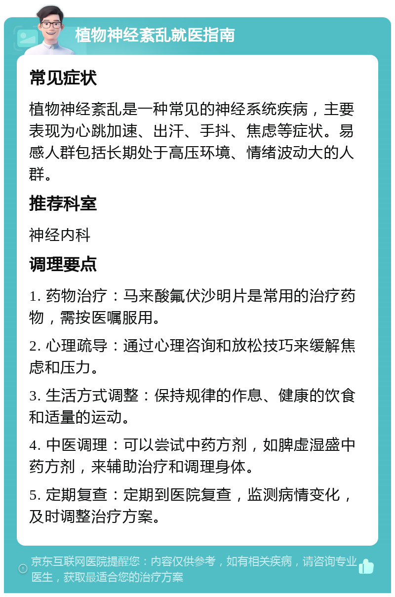 植物神经紊乱就医指南 常见症状 植物神经紊乱是一种常见的神经系统疾病，主要表现为心跳加速、出汗、手抖、焦虑等症状。易感人群包括长期处于高压环境、情绪波动大的人群。 推荐科室 神经内科 调理要点 1. 药物治疗：马来酸氟伏沙明片是常用的治疗药物，需按医嘱服用。 2. 心理疏导：通过心理咨询和放松技巧来缓解焦虑和压力。 3. 生活方式调整：保持规律的作息、健康的饮食和适量的运动。 4. 中医调理：可以尝试中药方剂，如脾虚湿盛中药方剂，来辅助治疗和调理身体。 5. 定期复查：定期到医院复查，监测病情变化，及时调整治疗方案。