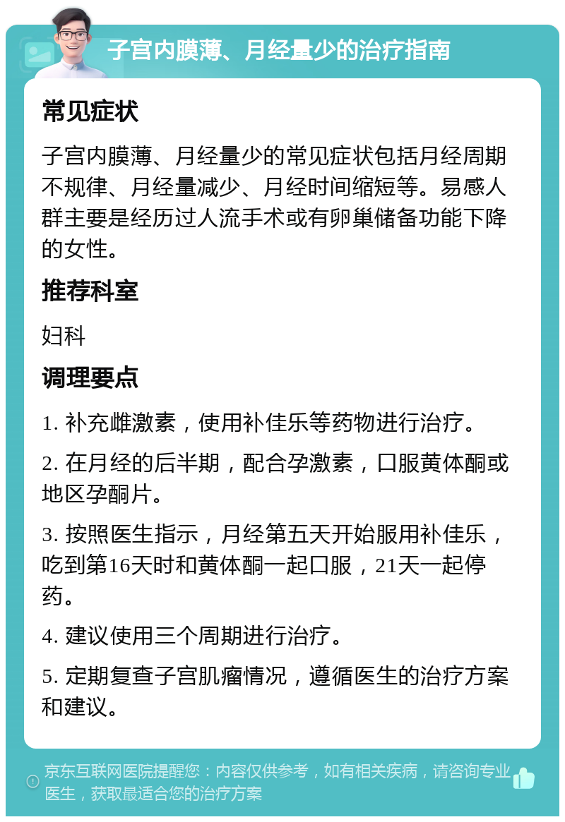 子宫内膜薄、月经量少的治疗指南 常见症状 子宫内膜薄、月经量少的常见症状包括月经周期不规律、月经量减少、月经时间缩短等。易感人群主要是经历过人流手术或有卵巢储备功能下降的女性。 推荐科室 妇科 调理要点 1. 补充雌激素，使用补佳乐等药物进行治疗。 2. 在月经的后半期，配合孕激素，口服黄体酮或地区孕酮片。 3. 按照医生指示，月经第五天开始服用补佳乐，吃到第16天时和黄体酮一起口服，21天一起停药。 4. 建议使用三个周期进行治疗。 5. 定期复查子宫肌瘤情况，遵循医生的治疗方案和建议。