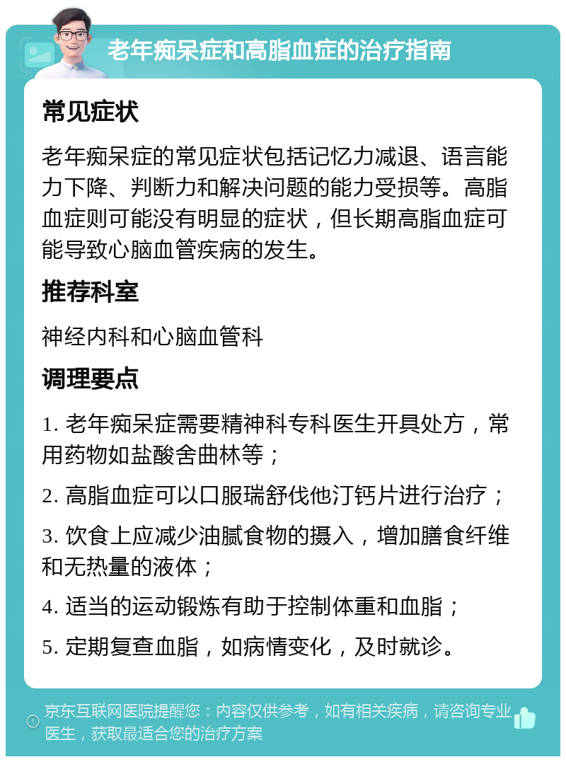 老年痴呆症和高脂血症的治疗指南 常见症状 老年痴呆症的常见症状包括记忆力减退、语言能力下降、判断力和解决问题的能力受损等。高脂血症则可能没有明显的症状，但长期高脂血症可能导致心脑血管疾病的发生。 推荐科室 神经内科和心脑血管科 调理要点 1. 老年痴呆症需要精神科专科医生开具处方，常用药物如盐酸舍曲林等； 2. 高脂血症可以口服瑞舒伐他汀钙片进行治疗； 3. 饮食上应减少油腻食物的摄入，增加膳食纤维和无热量的液体； 4. 适当的运动锻炼有助于控制体重和血脂； 5. 定期复查血脂，如病情变化，及时就诊。