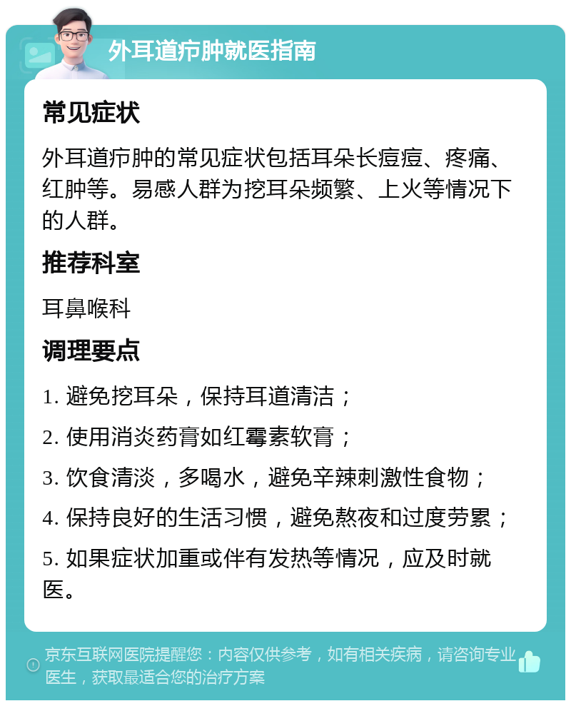 外耳道疖肿就医指南 常见症状 外耳道疖肿的常见症状包括耳朵长痘痘、疼痛、红肿等。易感人群为挖耳朵频繁、上火等情况下的人群。 推荐科室 耳鼻喉科 调理要点 1. 避免挖耳朵，保持耳道清洁； 2. 使用消炎药膏如红霉素软膏； 3. 饮食清淡，多喝水，避免辛辣刺激性食物； 4. 保持良好的生活习惯，避免熬夜和过度劳累； 5. 如果症状加重或伴有发热等情况，应及时就医。