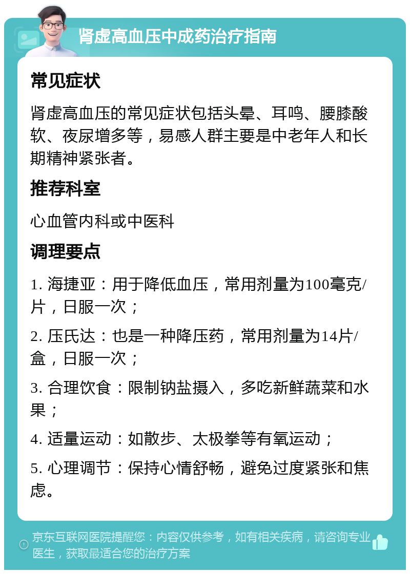 肾虚高血压中成药治疗指南 常见症状 肾虚高血压的常见症状包括头晕、耳鸣、腰膝酸软、夜尿增多等，易感人群主要是中老年人和长期精神紧张者。 推荐科室 心血管内科或中医科 调理要点 1. 海捷亚：用于降低血压，常用剂量为100毫克/片，日服一次； 2. 压氏达：也是一种降压药，常用剂量为14片/盒，日服一次； 3. 合理饮食：限制钠盐摄入，多吃新鲜蔬菜和水果； 4. 适量运动：如散步、太极拳等有氧运动； 5. 心理调节：保持心情舒畅，避免过度紧张和焦虑。