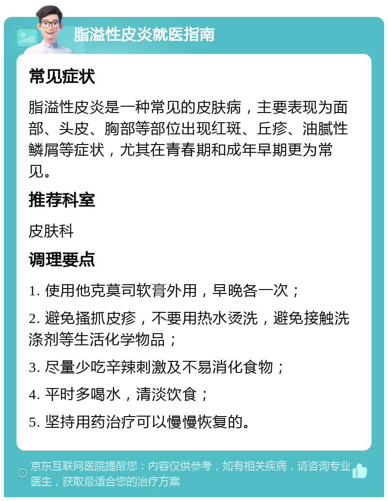 脂溢性皮炎就医指南 常见症状 脂溢性皮炎是一种常见的皮肤病，主要表现为面部、头皮、胸部等部位出现红斑、丘疹、油腻性鳞屑等症状，尤其在青春期和成年早期更为常见。 推荐科室 皮肤科 调理要点 1. 使用他克莫司软膏外用，早晚各一次； 2. 避免搔抓皮疹，不要用热水烫洗，避免接触洗涤剂等生活化学物品； 3. 尽量少吃辛辣刺激及不易消化食物； 4. 平时多喝水，清淡饮食； 5. 坚持用药治疗可以慢慢恢复的。