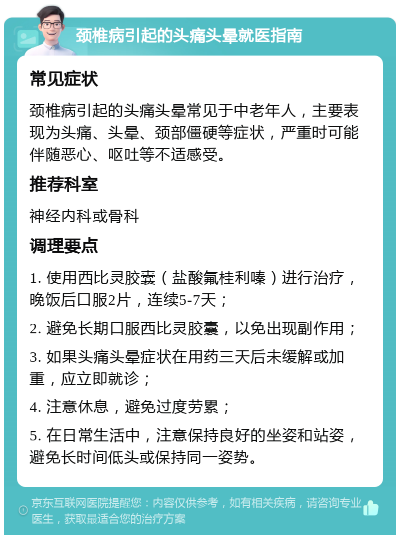 颈椎病引起的头痛头晕就医指南 常见症状 颈椎病引起的头痛头晕常见于中老年人，主要表现为头痛、头晕、颈部僵硬等症状，严重时可能伴随恶心、呕吐等不适感受。 推荐科室 神经内科或骨科 调理要点 1. 使用西比灵胶囊（盐酸氟桂利嗪）进行治疗，晚饭后口服2片，连续5-7天； 2. 避免长期口服西比灵胶囊，以免出现副作用； 3. 如果头痛头晕症状在用药三天后未缓解或加重，应立即就诊； 4. 注意休息，避免过度劳累； 5. 在日常生活中，注意保持良好的坐姿和站姿，避免长时间低头或保持同一姿势。