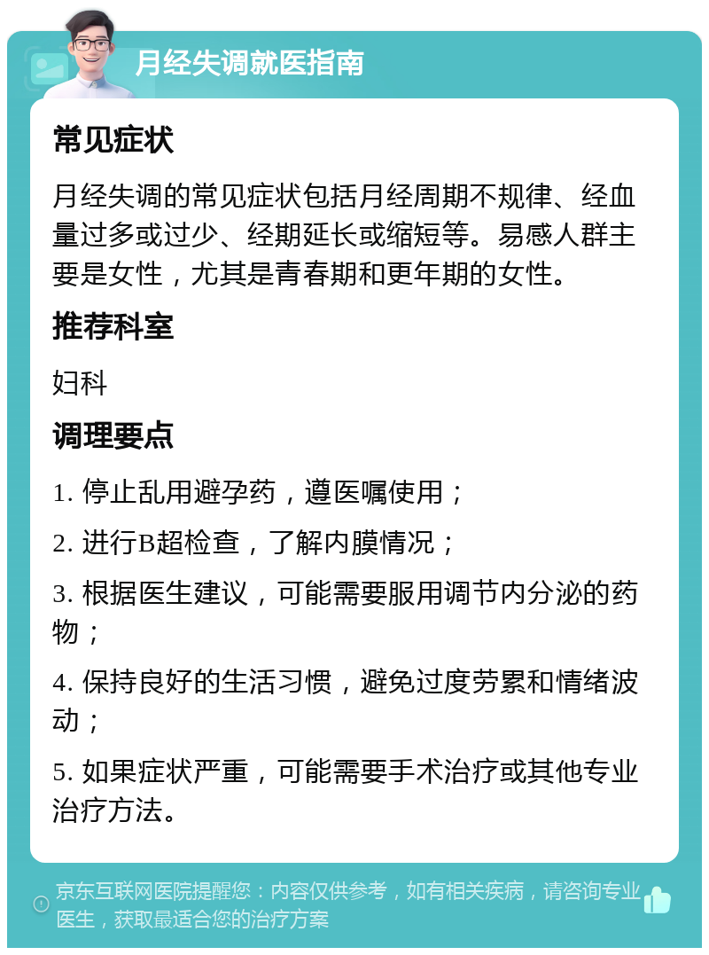 月经失调就医指南 常见症状 月经失调的常见症状包括月经周期不规律、经血量过多或过少、经期延长或缩短等。易感人群主要是女性，尤其是青春期和更年期的女性。 推荐科室 妇科 调理要点 1. 停止乱用避孕药，遵医嘱使用； 2. 进行B超检查，了解内膜情况； 3. 根据医生建议，可能需要服用调节内分泌的药物； 4. 保持良好的生活习惯，避免过度劳累和情绪波动； 5. 如果症状严重，可能需要手术治疗或其他专业治疗方法。