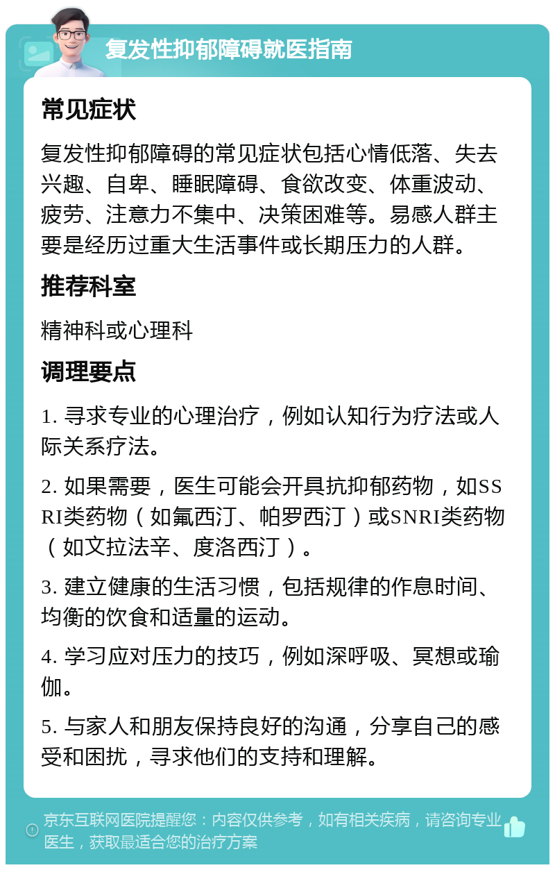 复发性抑郁障碍就医指南 常见症状 复发性抑郁障碍的常见症状包括心情低落、失去兴趣、自卑、睡眠障碍、食欲改变、体重波动、疲劳、注意力不集中、决策困难等。易感人群主要是经历过重大生活事件或长期压力的人群。 推荐科室 精神科或心理科 调理要点 1. 寻求专业的心理治疗，例如认知行为疗法或人际关系疗法。 2. 如果需要，医生可能会开具抗抑郁药物，如SSRI类药物（如氟西汀、帕罗西汀）或SNRI类药物（如文拉法辛、度洛西汀）。 3. 建立健康的生活习惯，包括规律的作息时间、均衡的饮食和适量的运动。 4. 学习应对压力的技巧，例如深呼吸、冥想或瑜伽。 5. 与家人和朋友保持良好的沟通，分享自己的感受和困扰，寻求他们的支持和理解。