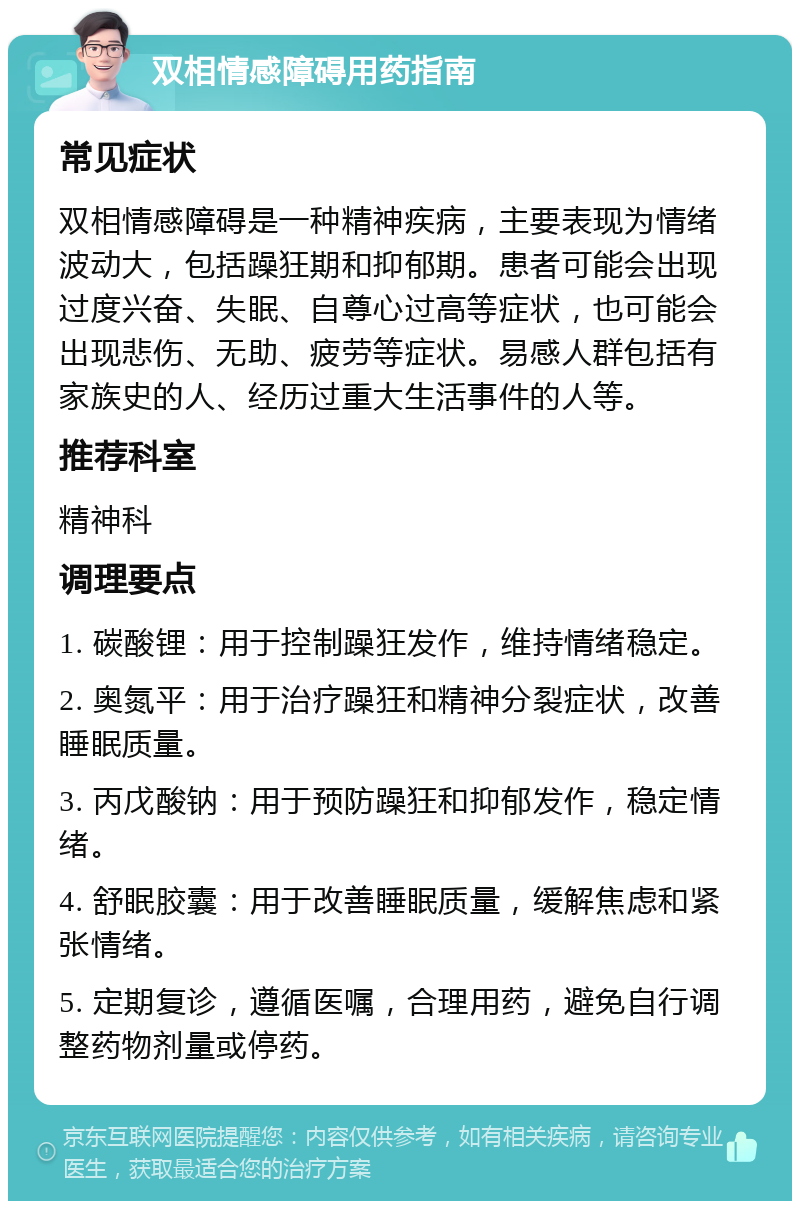 双相情感障碍用药指南 常见症状 双相情感障碍是一种精神疾病，主要表现为情绪波动大，包括躁狂期和抑郁期。患者可能会出现过度兴奋、失眠、自尊心过高等症状，也可能会出现悲伤、无助、疲劳等症状。易感人群包括有家族史的人、经历过重大生活事件的人等。 推荐科室 精神科 调理要点 1. 碳酸锂：用于控制躁狂发作，维持情绪稳定。 2. 奥氮平：用于治疗躁狂和精神分裂症状，改善睡眠质量。 3. 丙戊酸钠：用于预防躁狂和抑郁发作，稳定情绪。 4. 舒眠胶囊：用于改善睡眠质量，缓解焦虑和紧张情绪。 5. 定期复诊，遵循医嘱，合理用药，避免自行调整药物剂量或停药。