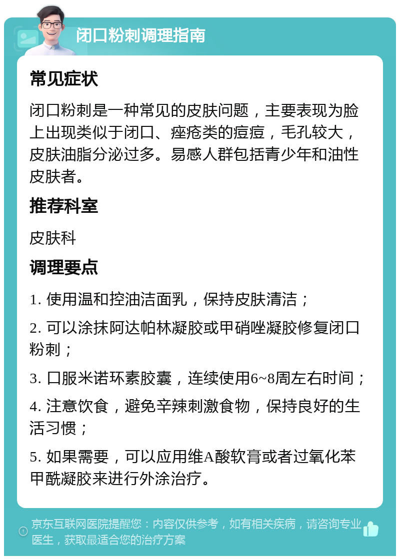 闭口粉刺调理指南 常见症状 闭口粉刺是一种常见的皮肤问题，主要表现为脸上出现类似于闭口、痤疮类的痘痘，毛孔较大，皮肤油脂分泌过多。易感人群包括青少年和油性皮肤者。 推荐科室 皮肤科 调理要点 1. 使用温和控油洁面乳，保持皮肤清洁； 2. 可以涂抹阿达帕林凝胶或甲硝唑凝胶修复闭口粉刺； 3. 口服米诺环素胶囊，连续使用6~8周左右时间； 4. 注意饮食，避免辛辣刺激食物，保持良好的生活习惯； 5. 如果需要，可以应用维A酸软膏或者过氧化苯甲酰凝胶来进行外涂治疗。