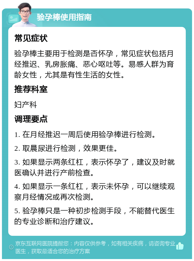 验孕棒使用指南 常见症状 验孕棒主要用于检测是否怀孕，常见症状包括月经推迟、乳房胀痛、恶心呕吐等。易感人群为育龄女性，尤其是有性生活的女性。 推荐科室 妇产科 调理要点 1. 在月经推迟一周后使用验孕棒进行检测。 2. 取晨尿进行检测，效果更佳。 3. 如果显示两条红杠，表示怀孕了，建议及时就医确认并进行产前检查。 4. 如果显示一条红杠，表示未怀孕，可以继续观察月经情况或再次检测。 5. 验孕棒只是一种初步检测手段，不能替代医生的专业诊断和治疗建议。