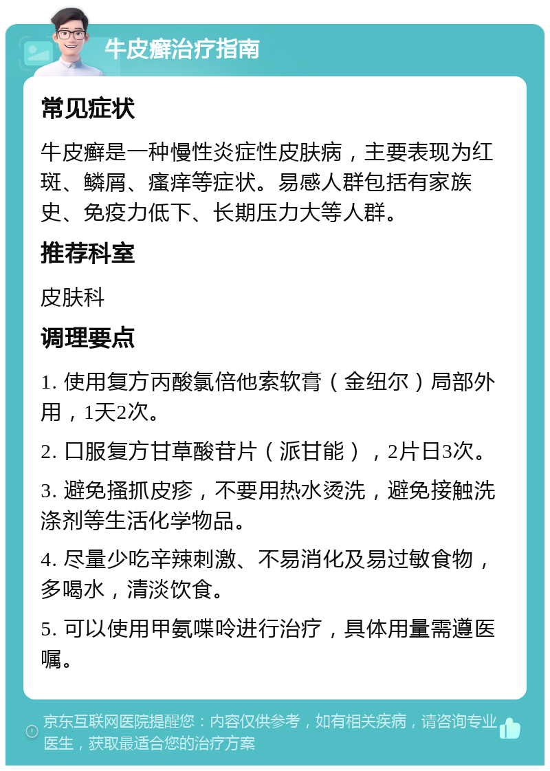 牛皮癣治疗指南 常见症状 牛皮癣是一种慢性炎症性皮肤病，主要表现为红斑、鳞屑、瘙痒等症状。易感人群包括有家族史、免疫力低下、长期压力大等人群。 推荐科室 皮肤科 调理要点 1. 使用复方丙酸氯倍他索软膏（金纽尔）局部外用，1天2次。 2. 口服复方甘草酸苷片（派甘能），2片日3次。 3. 避免搔抓皮疹，不要用热水烫洗，避免接触洗涤剂等生活化学物品。 4. 尽量少吃辛辣刺激、不易消化及易过敏食物，多喝水，清淡饮食。 5. 可以使用甲氨喋呤进行治疗，具体用量需遵医嘱。