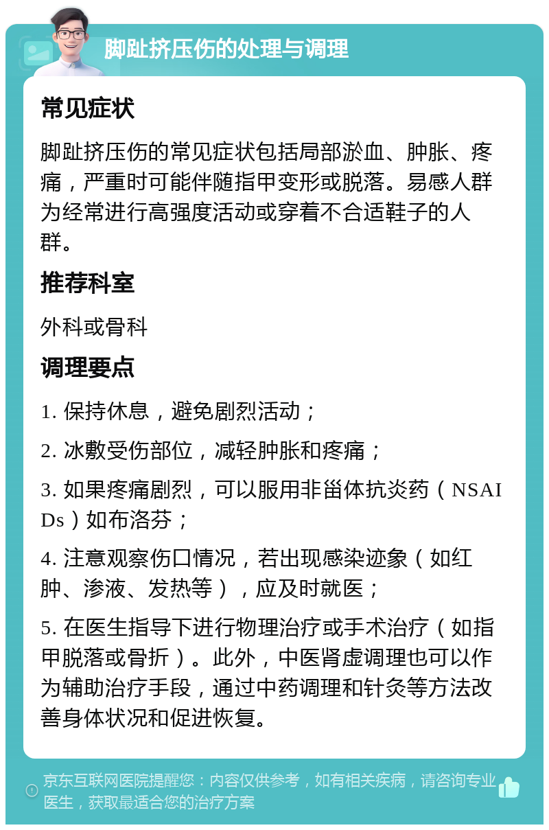 脚趾挤压伤的处理与调理 常见症状 脚趾挤压伤的常见症状包括局部淤血、肿胀、疼痛，严重时可能伴随指甲变形或脱落。易感人群为经常进行高强度活动或穿着不合适鞋子的人群。 推荐科室 外科或骨科 调理要点 1. 保持休息，避免剧烈活动； 2. 冰敷受伤部位，减轻肿胀和疼痛； 3. 如果疼痛剧烈，可以服用非甾体抗炎药（NSAIDs）如布洛芬； 4. 注意观察伤口情况，若出现感染迹象（如红肿、渗液、发热等），应及时就医； 5. 在医生指导下进行物理治疗或手术治疗（如指甲脱落或骨折）。此外，中医肾虚调理也可以作为辅助治疗手段，通过中药调理和针灸等方法改善身体状况和促进恢复。