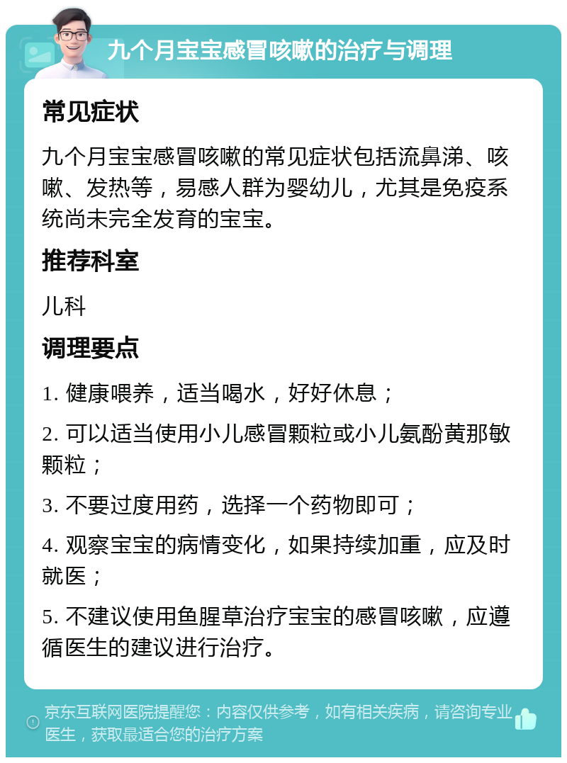 九个月宝宝感冒咳嗽的治疗与调理 常见症状 九个月宝宝感冒咳嗽的常见症状包括流鼻涕、咳嗽、发热等，易感人群为婴幼儿，尤其是免疫系统尚未完全发育的宝宝。 推荐科室 儿科 调理要点 1. 健康喂养，适当喝水，好好休息； 2. 可以适当使用小儿感冒颗粒或小儿氨酚黄那敏颗粒； 3. 不要过度用药，选择一个药物即可； 4. 观察宝宝的病情变化，如果持续加重，应及时就医； 5. 不建议使用鱼腥草治疗宝宝的感冒咳嗽，应遵循医生的建议进行治疗。