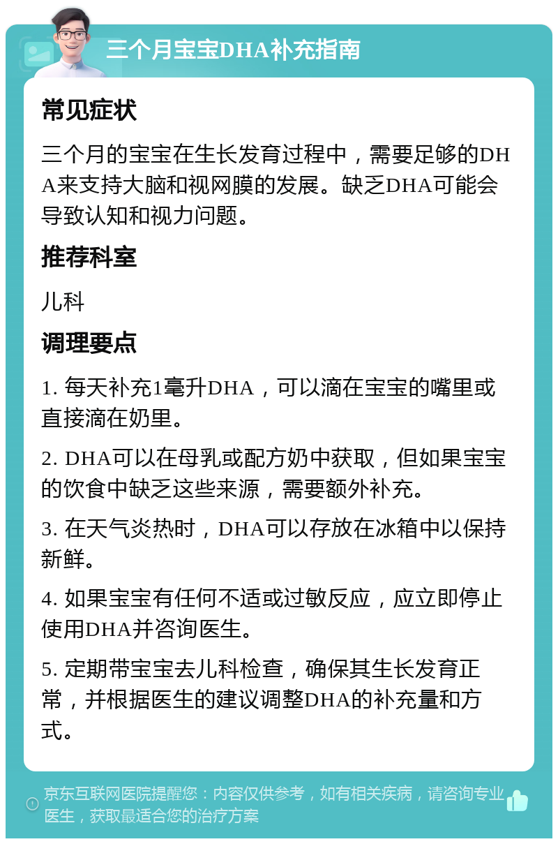 三个月宝宝DHA补充指南 常见症状 三个月的宝宝在生长发育过程中，需要足够的DHA来支持大脑和视网膜的发展。缺乏DHA可能会导致认知和视力问题。 推荐科室 儿科 调理要点 1. 每天补充1毫升DHA，可以滴在宝宝的嘴里或直接滴在奶里。 2. DHA可以在母乳或配方奶中获取，但如果宝宝的饮食中缺乏这些来源，需要额外补充。 3. 在天气炎热时，DHA可以存放在冰箱中以保持新鲜。 4. 如果宝宝有任何不适或过敏反应，应立即停止使用DHA并咨询医生。 5. 定期带宝宝去儿科检查，确保其生长发育正常，并根据医生的建议调整DHA的补充量和方式。