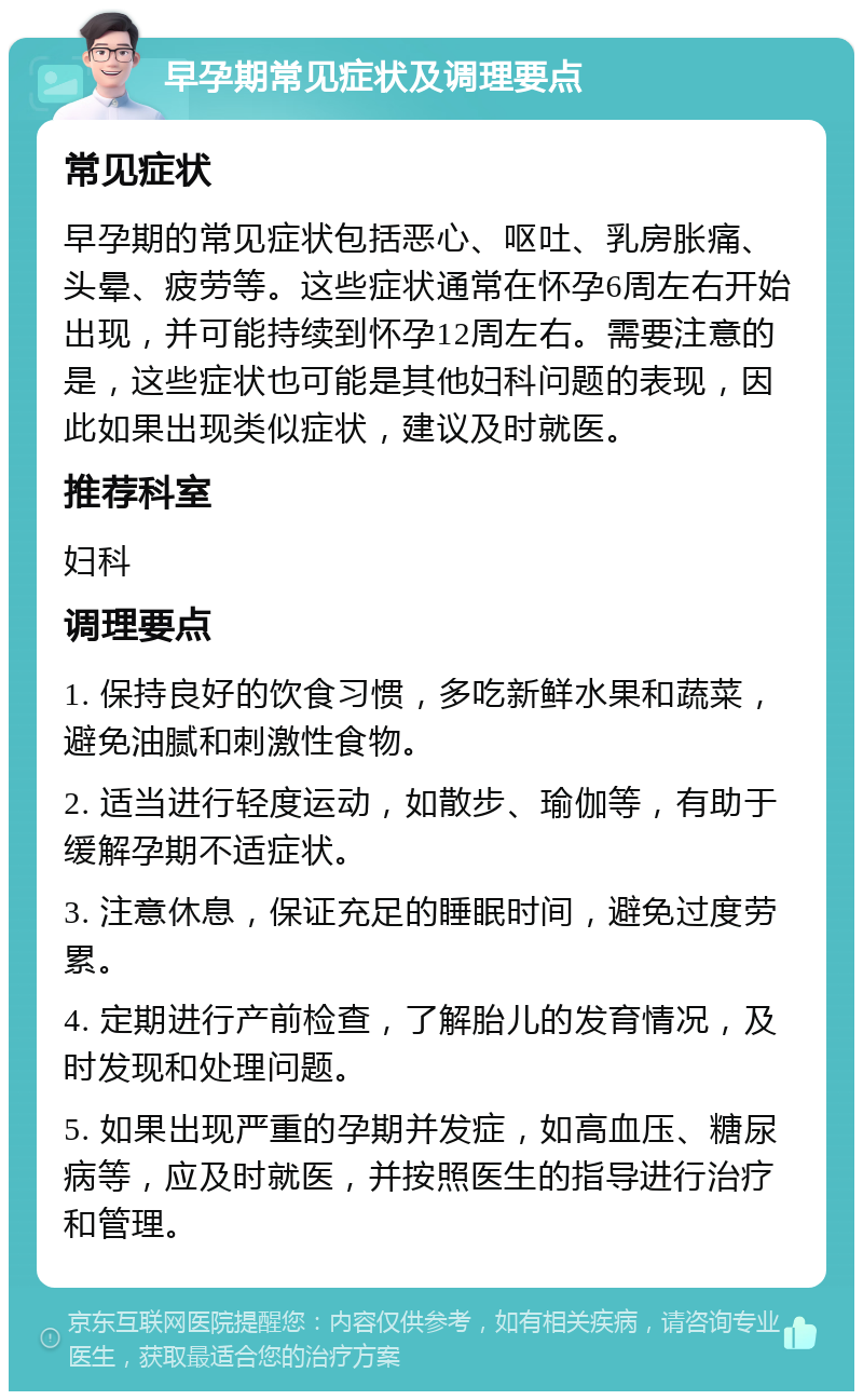 早孕期常见症状及调理要点 常见症状 早孕期的常见症状包括恶心、呕吐、乳房胀痛、头晕、疲劳等。这些症状通常在怀孕6周左右开始出现，并可能持续到怀孕12周左右。需要注意的是，这些症状也可能是其他妇科问题的表现，因此如果出现类似症状，建议及时就医。 推荐科室 妇科 调理要点 1. 保持良好的饮食习惯，多吃新鲜水果和蔬菜，避免油腻和刺激性食物。 2. 适当进行轻度运动，如散步、瑜伽等，有助于缓解孕期不适症状。 3. 注意休息，保证充足的睡眠时间，避免过度劳累。 4. 定期进行产前检查，了解胎儿的发育情况，及时发现和处理问题。 5. 如果出现严重的孕期并发症，如高血压、糖尿病等，应及时就医，并按照医生的指导进行治疗和管理。