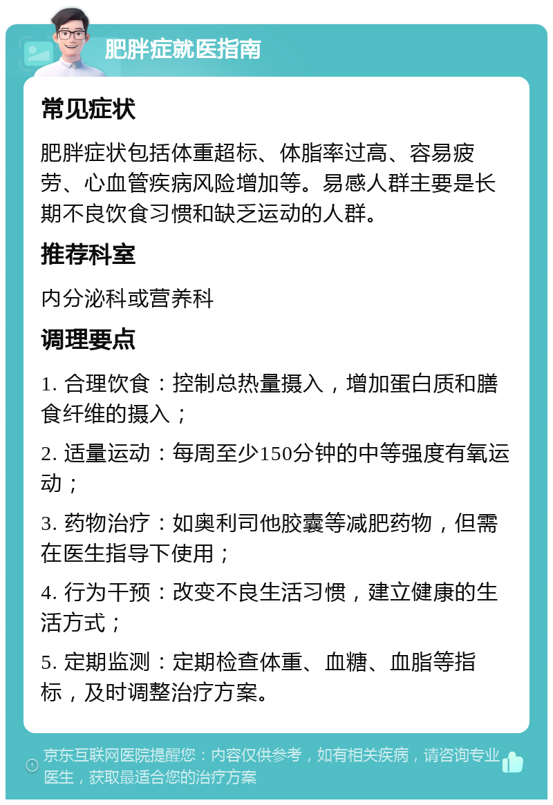 肥胖症就医指南 常见症状 肥胖症状包括体重超标、体脂率过高、容易疲劳、心血管疾病风险增加等。易感人群主要是长期不良饮食习惯和缺乏运动的人群。 推荐科室 内分泌科或营养科 调理要点 1. 合理饮食：控制总热量摄入，增加蛋白质和膳食纤维的摄入； 2. 适量运动：每周至少150分钟的中等强度有氧运动； 3. 药物治疗：如奥利司他胶囊等减肥药物，但需在医生指导下使用； 4. 行为干预：改变不良生活习惯，建立健康的生活方式； 5. 定期监测：定期检查体重、血糖、血脂等指标，及时调整治疗方案。