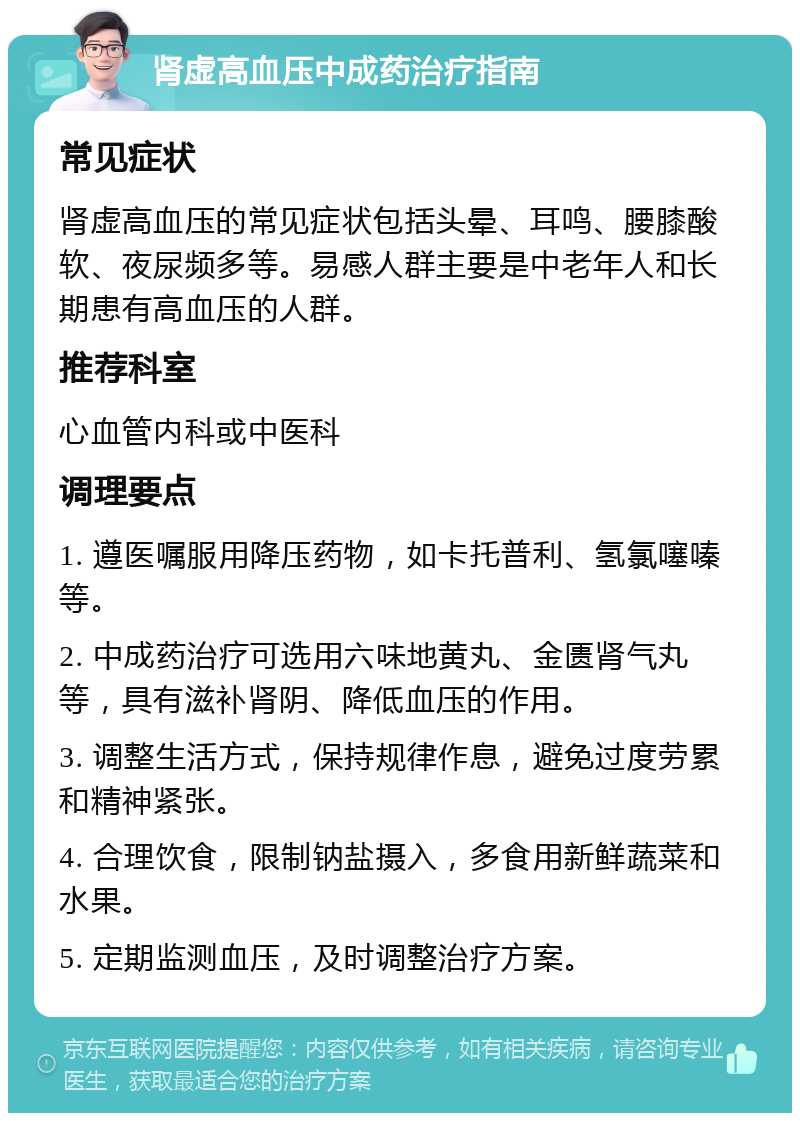 肾虚高血压中成药治疗指南 常见症状 肾虚高血压的常见症状包括头晕、耳鸣、腰膝酸软、夜尿频多等。易感人群主要是中老年人和长期患有高血压的人群。 推荐科室 心血管内科或中医科 调理要点 1. 遵医嘱服用降压药物，如卡托普利、氢氯噻嗪等。 2. 中成药治疗可选用六味地黄丸、金匮肾气丸等，具有滋补肾阴、降低血压的作用。 3. 调整生活方式，保持规律作息，避免过度劳累和精神紧张。 4. 合理饮食，限制钠盐摄入，多食用新鲜蔬菜和水果。 5. 定期监测血压，及时调整治疗方案。