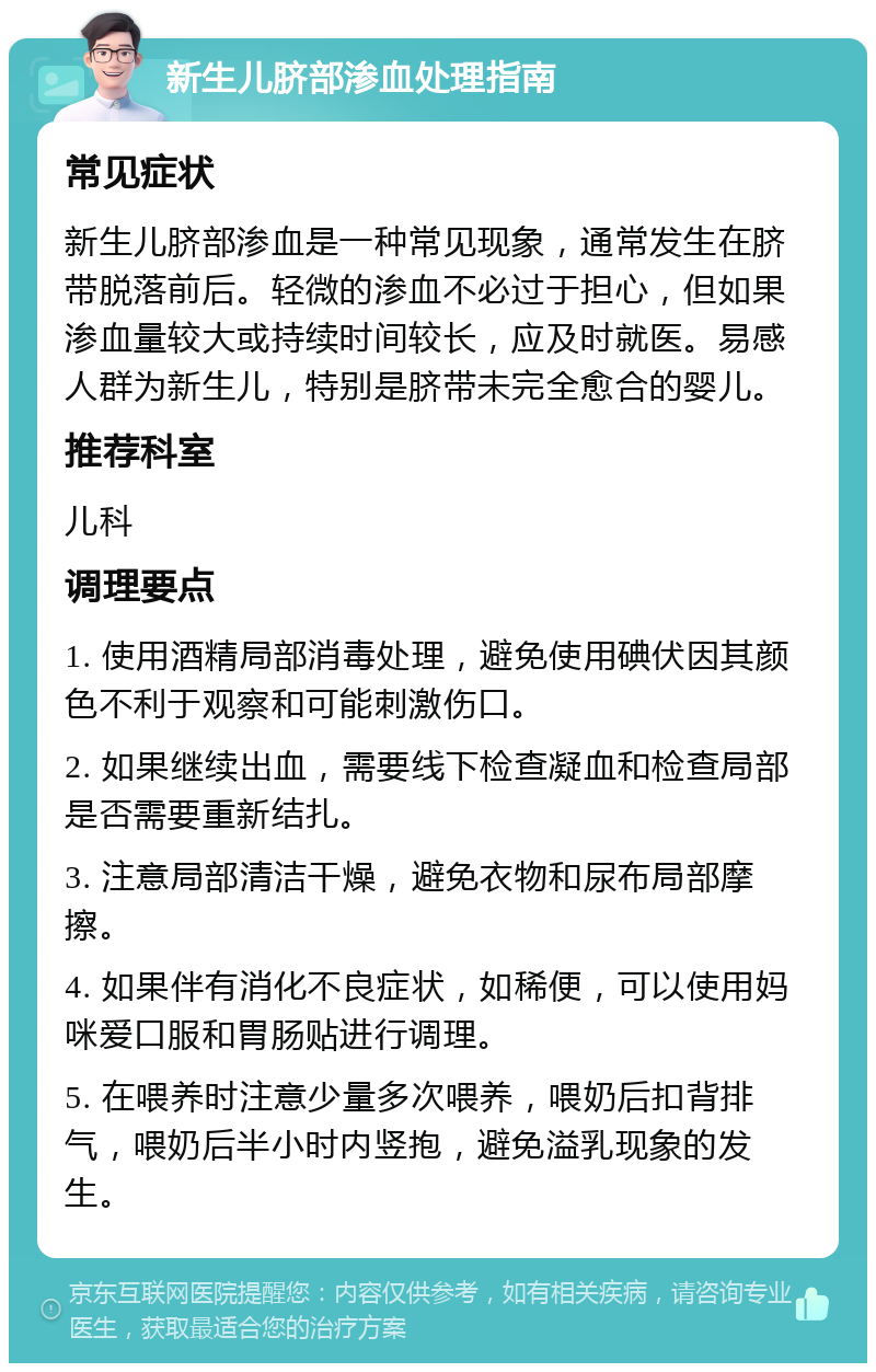 新生儿脐部渗血处理指南 常见症状 新生儿脐部渗血是一种常见现象，通常发生在脐带脱落前后。轻微的渗血不必过于担心，但如果渗血量较大或持续时间较长，应及时就医。易感人群为新生儿，特别是脐带未完全愈合的婴儿。 推荐科室 儿科 调理要点 1. 使用酒精局部消毒处理，避免使用碘伏因其颜色不利于观察和可能刺激伤口。 2. 如果继续出血，需要线下检查凝血和检查局部是否需要重新结扎。 3. 注意局部清洁干燥，避免衣物和尿布局部摩擦。 4. 如果伴有消化不良症状，如稀便，可以使用妈咪爱口服和胃肠贴进行调理。 5. 在喂养时注意少量多次喂养，喂奶后扣背排气，喂奶后半小时内竖抱，避免溢乳现象的发生。