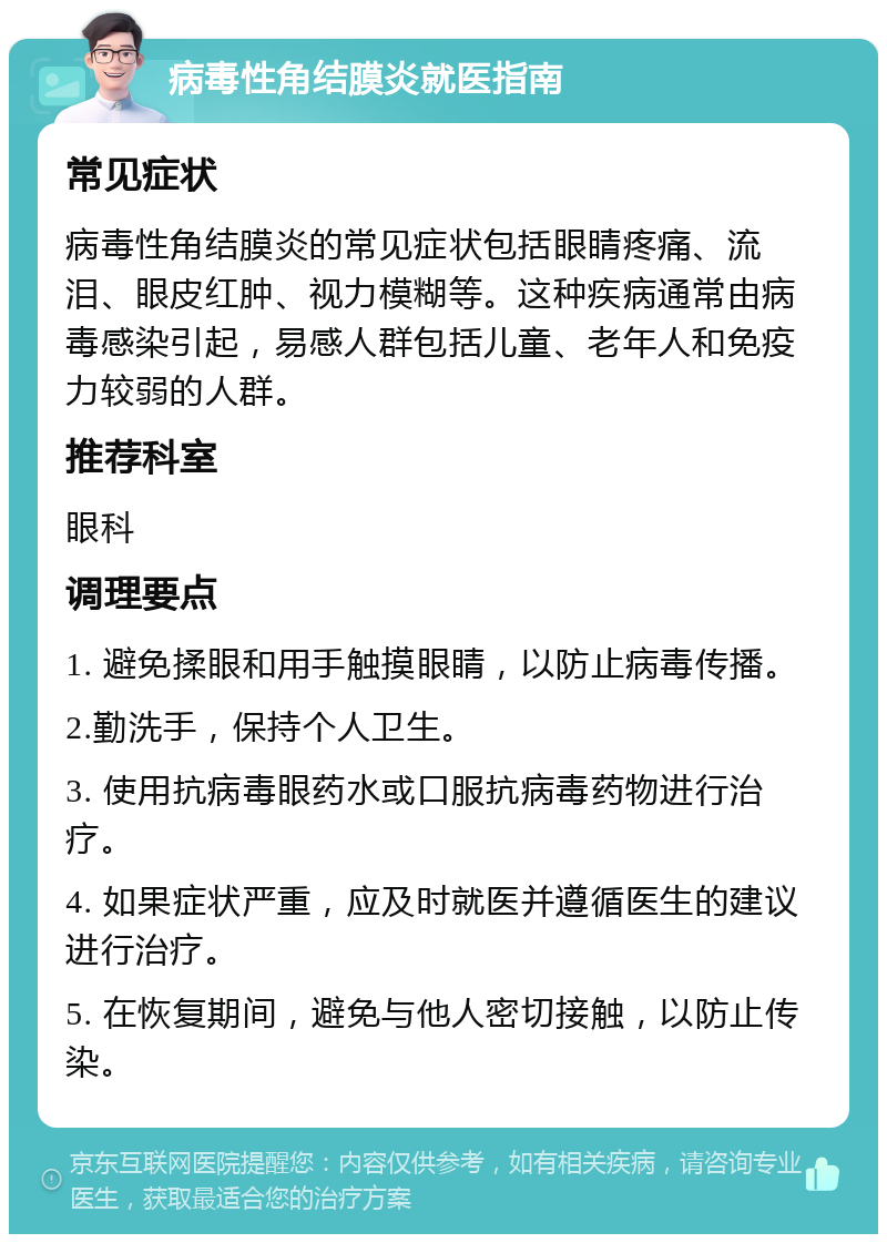 病毒性角结膜炎就医指南 常见症状 病毒性角结膜炎的常见症状包括眼睛疼痛、流泪、眼皮红肿、视力模糊等。这种疾病通常由病毒感染引起，易感人群包括儿童、老年人和免疫力较弱的人群。 推荐科室 眼科 调理要点 1. 避免揉眼和用手触摸眼睛，以防止病毒传播。 2.勤洗手，保持个人卫生。 3. 使用抗病毒眼药水或口服抗病毒药物进行治疗。 4. 如果症状严重，应及时就医并遵循医生的建议进行治疗。 5. 在恢复期间，避免与他人密切接触，以防止传染。