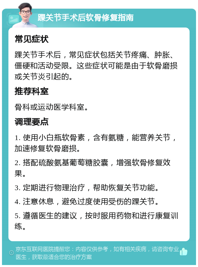 踝关节手术后软骨修复指南 常见症状 踝关节手术后，常见症状包括关节疼痛、肿胀、僵硬和活动受限。这些症状可能是由于软骨磨损或关节炎引起的。 推荐科室 骨科或运动医学科室。 调理要点 1. 使用小白瓶软骨素，含有氨糖，能营养关节，加速修复软骨磨损。 2. 搭配硫酸氨基葡萄糖胶囊，增强软骨修复效果。 3. 定期进行物理治疗，帮助恢复关节功能。 4. 注意休息，避免过度使用受伤的踝关节。 5. 遵循医生的建议，按时服用药物和进行康复训练。