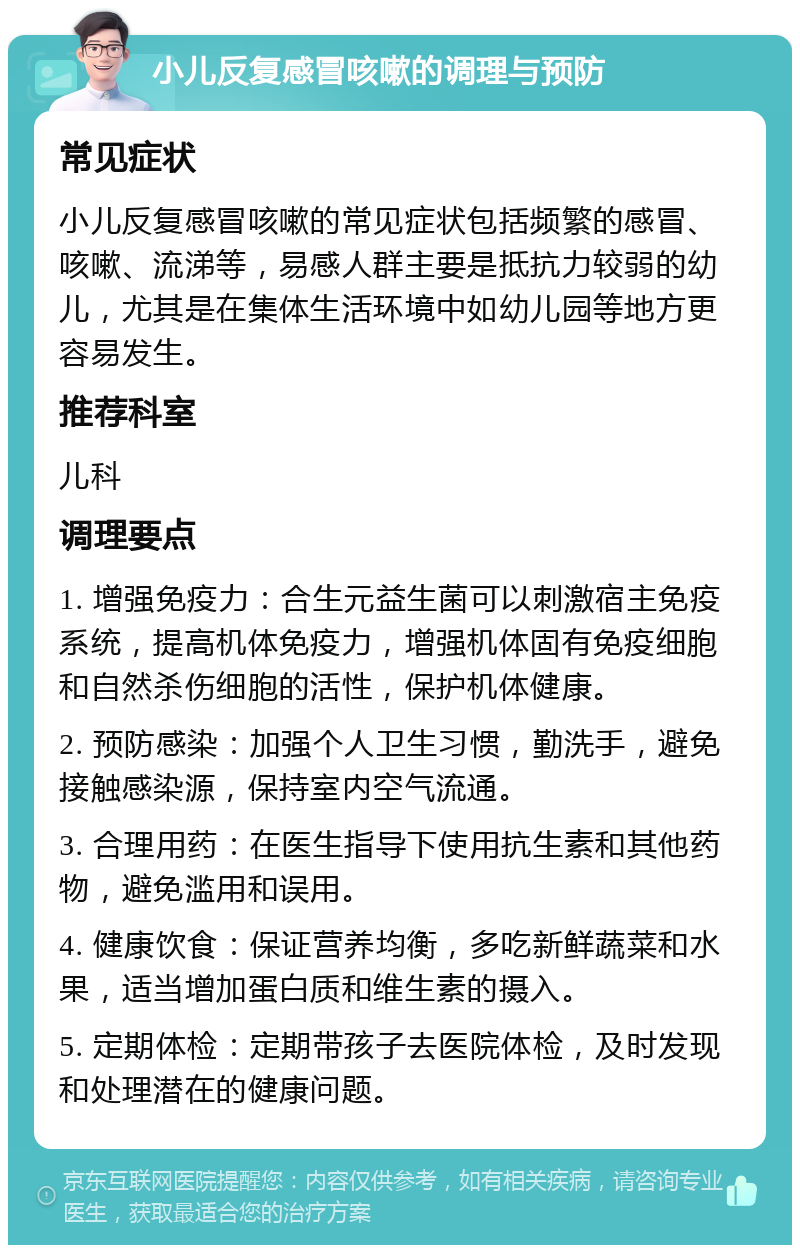 小儿反复感冒咳嗽的调理与预防 常见症状 小儿反复感冒咳嗽的常见症状包括频繁的感冒、咳嗽、流涕等，易感人群主要是抵抗力较弱的幼儿，尤其是在集体生活环境中如幼儿园等地方更容易发生。 推荐科室 儿科 调理要点 1. 增强免疫力：合生元益生菌可以刺激宿主免疫系统，提高机体免疫力，增强机体固有免疫细胞和自然杀伤细胞的活性，保护机体健康。 2. 预防感染：加强个人卫生习惯，勤洗手，避免接触感染源，保持室内空气流通。 3. 合理用药：在医生指导下使用抗生素和其他药物，避免滥用和误用。 4. 健康饮食：保证营养均衡，多吃新鲜蔬菜和水果，适当增加蛋白质和维生素的摄入。 5. 定期体检：定期带孩子去医院体检，及时发现和处理潜在的健康问题。