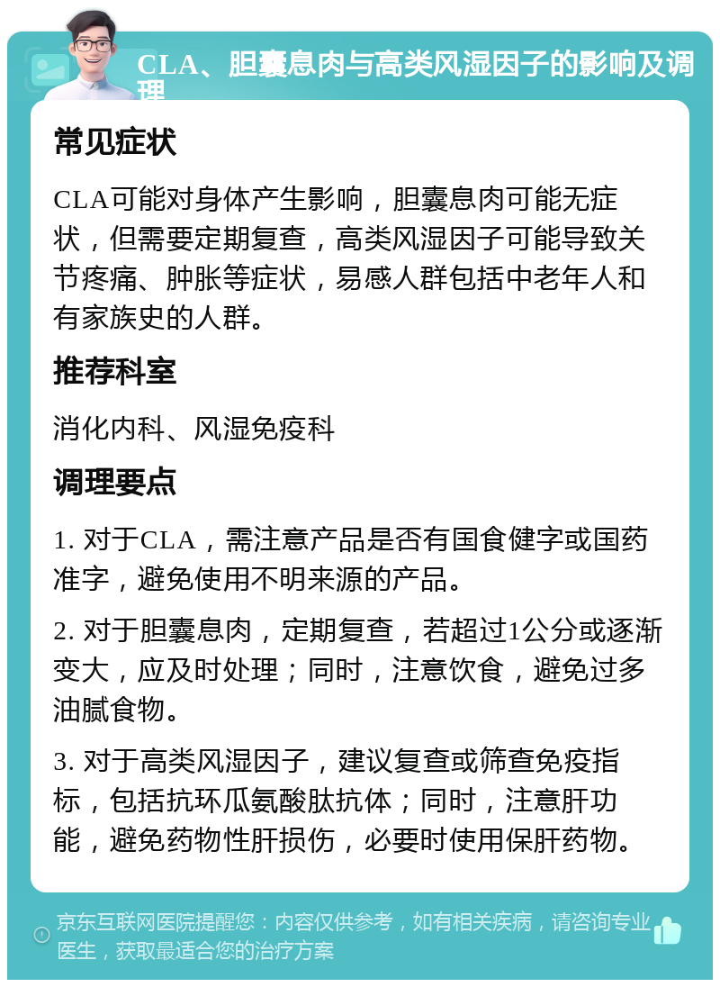 CLA、胆囊息肉与高类风湿因子的影响及调理 常见症状 CLA可能对身体产生影响，胆囊息肉可能无症状，但需要定期复查，高类风湿因子可能导致关节疼痛、肿胀等症状，易感人群包括中老年人和有家族史的人群。 推荐科室 消化内科、风湿免疫科 调理要点 1. 对于CLA，需注意产品是否有国食健字或国药准字，避免使用不明来源的产品。 2. 对于胆囊息肉，定期复查，若超过1公分或逐渐变大，应及时处理；同时，注意饮食，避免过多油腻食物。 3. 对于高类风湿因子，建议复查或筛查免疫指标，包括抗环瓜氨酸肽抗体；同时，注意肝功能，避免药物性肝损伤，必要时使用保肝药物。