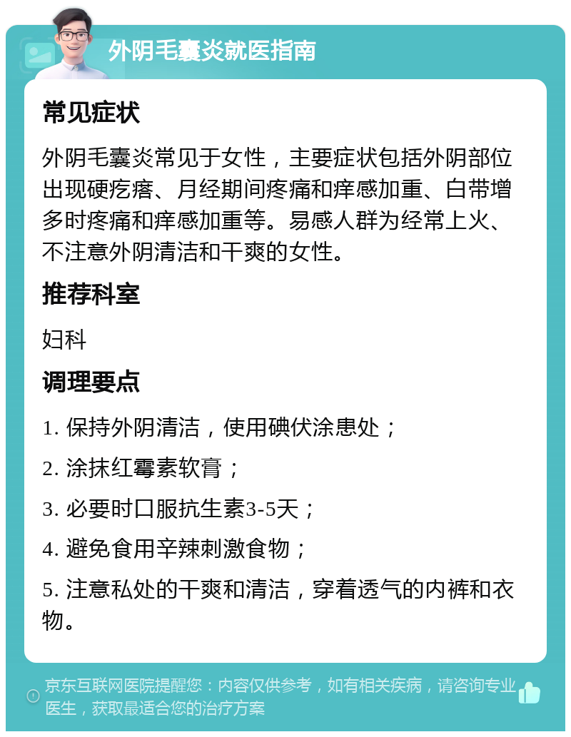 外阴毛囊炎就医指南 常见症状 外阴毛囊炎常见于女性，主要症状包括外阴部位出现硬疙瘩、月经期间疼痛和痒感加重、白带增多时疼痛和痒感加重等。易感人群为经常上火、不注意外阴清洁和干爽的女性。 推荐科室 妇科 调理要点 1. 保持外阴清洁，使用碘伏涂患处； 2. 涂抹红霉素软膏； 3. 必要时口服抗生素3-5天； 4. 避免食用辛辣刺激食物； 5. 注意私处的干爽和清洁，穿着透气的内裤和衣物。