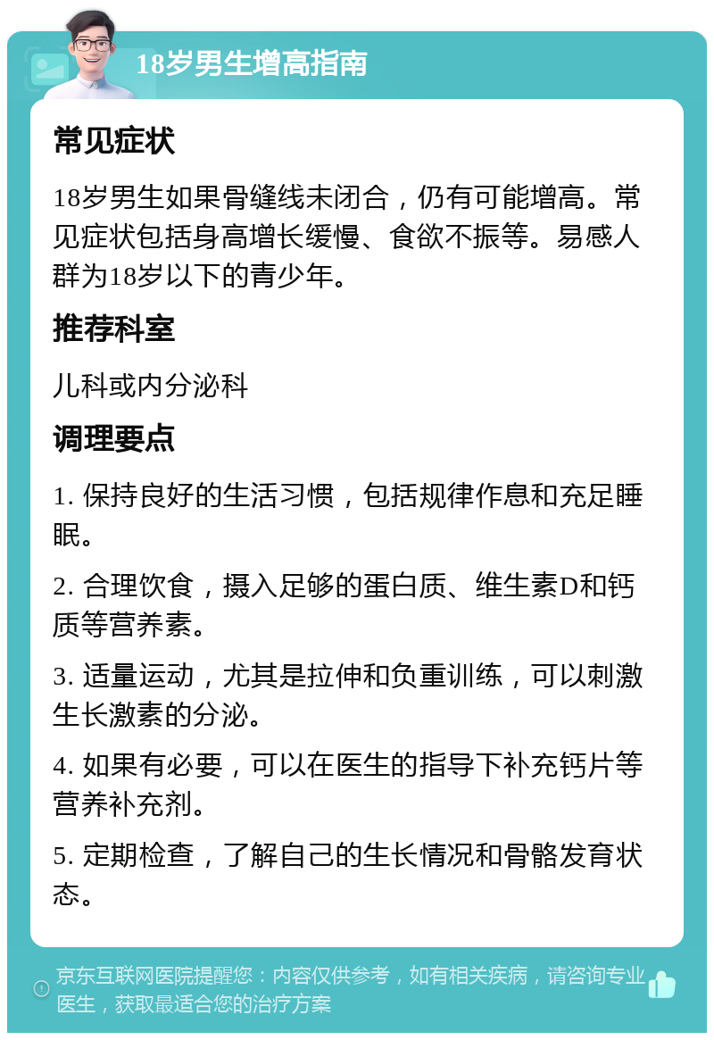 18岁男生增高指南 常见症状 18岁男生如果骨缝线未闭合，仍有可能增高。常见症状包括身高增长缓慢、食欲不振等。易感人群为18岁以下的青少年。 推荐科室 儿科或内分泌科 调理要点 1. 保持良好的生活习惯，包括规律作息和充足睡眠。 2. 合理饮食，摄入足够的蛋白质、维生素D和钙质等营养素。 3. 适量运动，尤其是拉伸和负重训练，可以刺激生长激素的分泌。 4. 如果有必要，可以在医生的指导下补充钙片等营养补充剂。 5. 定期检查，了解自己的生长情况和骨骼发育状态。