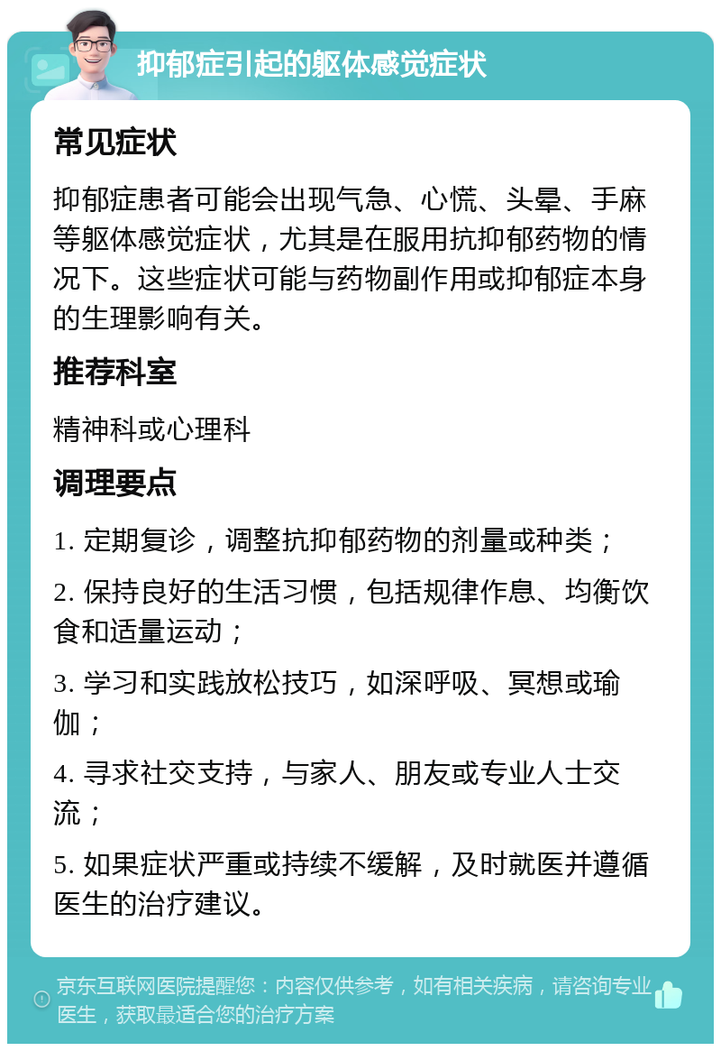 抑郁症引起的躯体感觉症状 常见症状 抑郁症患者可能会出现气急、心慌、头晕、手麻等躯体感觉症状，尤其是在服用抗抑郁药物的情况下。这些症状可能与药物副作用或抑郁症本身的生理影响有关。 推荐科室 精神科或心理科 调理要点 1. 定期复诊，调整抗抑郁药物的剂量或种类； 2. 保持良好的生活习惯，包括规律作息、均衡饮食和适量运动； 3. 学习和实践放松技巧，如深呼吸、冥想或瑜伽； 4. 寻求社交支持，与家人、朋友或专业人士交流； 5. 如果症状严重或持续不缓解，及时就医并遵循医生的治疗建议。