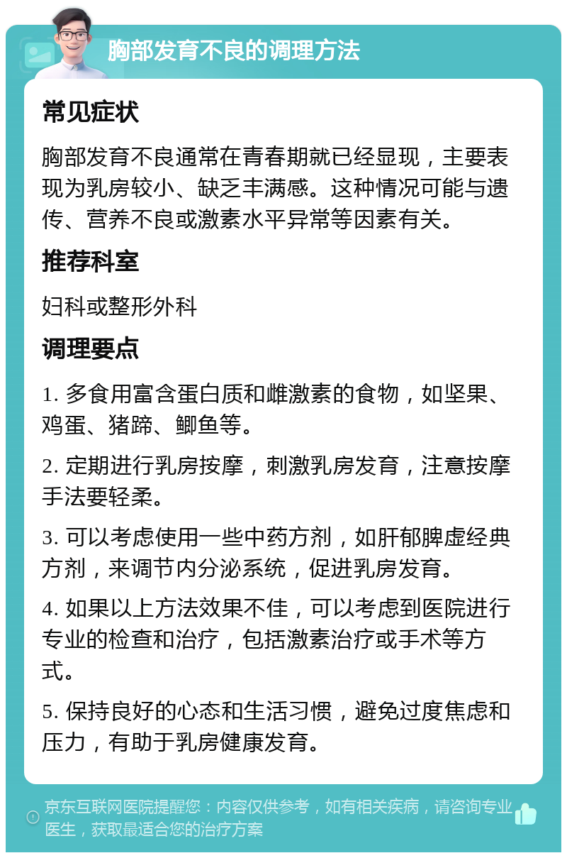 胸部发育不良的调理方法 常见症状 胸部发育不良通常在青春期就已经显现，主要表现为乳房较小、缺乏丰满感。这种情况可能与遗传、营养不良或激素水平异常等因素有关。 推荐科室 妇科或整形外科 调理要点 1. 多食用富含蛋白质和雌激素的食物，如坚果、鸡蛋、猪蹄、鲫鱼等。 2. 定期进行乳房按摩，刺激乳房发育，注意按摩手法要轻柔。 3. 可以考虑使用一些中药方剂，如肝郁脾虚经典方剂，来调节内分泌系统，促进乳房发育。 4. 如果以上方法效果不佳，可以考虑到医院进行专业的检查和治疗，包括激素治疗或手术等方式。 5. 保持良好的心态和生活习惯，避免过度焦虑和压力，有助于乳房健康发育。