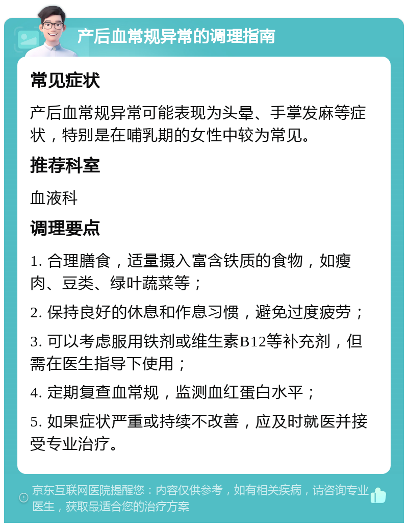 产后血常规异常的调理指南 常见症状 产后血常规异常可能表现为头晕、手掌发麻等症状，特别是在哺乳期的女性中较为常见。 推荐科室 血液科 调理要点 1. 合理膳食，适量摄入富含铁质的食物，如瘦肉、豆类、绿叶蔬菜等； 2. 保持良好的休息和作息习惯，避免过度疲劳； 3. 可以考虑服用铁剂或维生素B12等补充剂，但需在医生指导下使用； 4. 定期复查血常规，监测血红蛋白水平； 5. 如果症状严重或持续不改善，应及时就医并接受专业治疗。