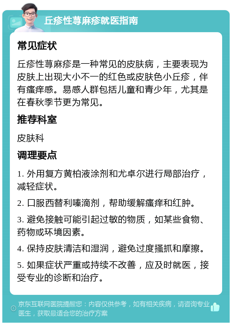 丘疹性荨麻疹就医指南 常见症状 丘疹性荨麻疹是一种常见的皮肤病，主要表现为皮肤上出现大小不一的红色或皮肤色小丘疹，伴有瘙痒感。易感人群包括儿童和青少年，尤其是在春秋季节更为常见。 推荐科室 皮肤科 调理要点 1. 外用复方黄柏液涂剂和尤卓尔进行局部治疗，减轻症状。 2. 口服西替利嗪滴剂，帮助缓解瘙痒和红肿。 3. 避免接触可能引起过敏的物质，如某些食物、药物或环境因素。 4. 保持皮肤清洁和湿润，避免过度搔抓和摩擦。 5. 如果症状严重或持续不改善，应及时就医，接受专业的诊断和治疗。