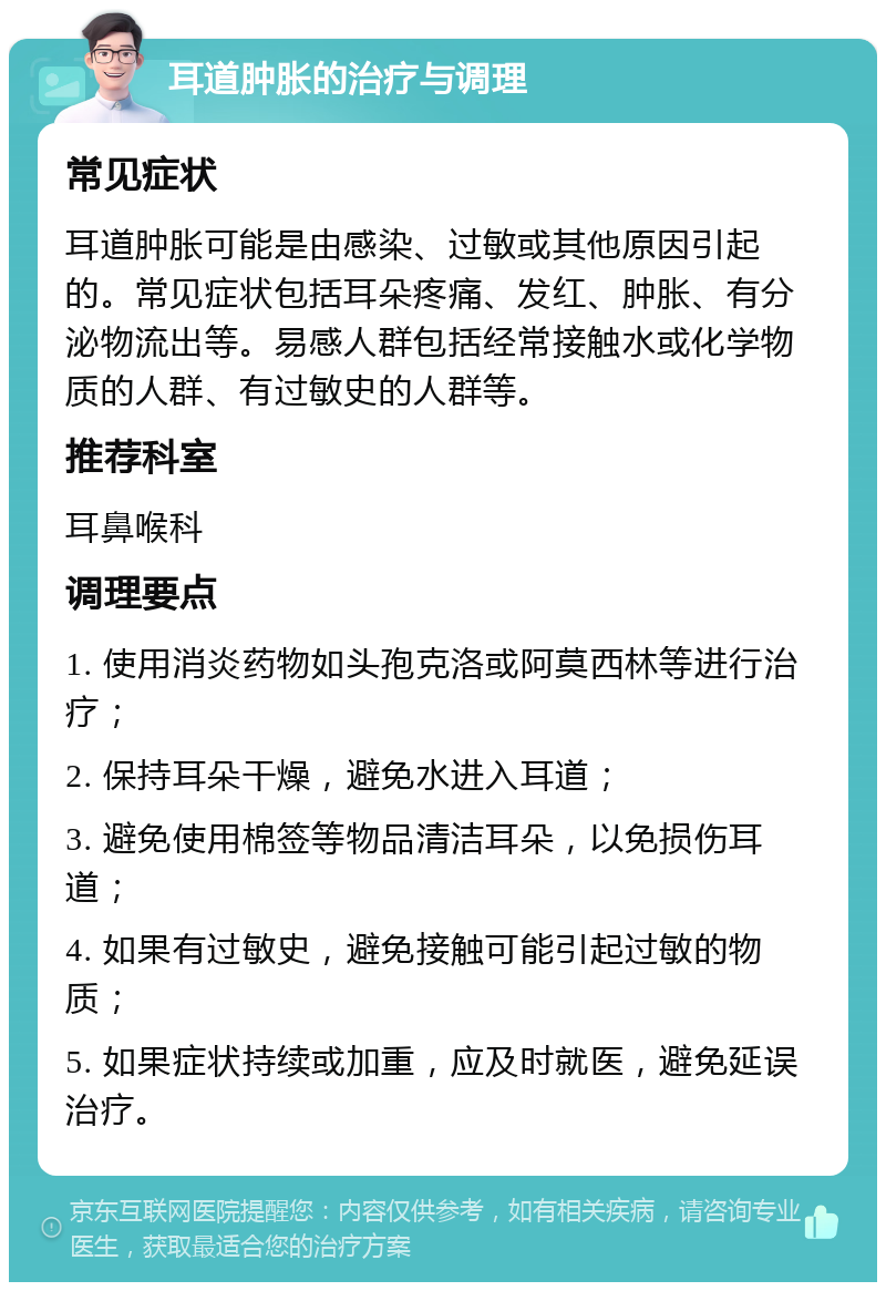 耳道肿胀的治疗与调理 常见症状 耳道肿胀可能是由感染、过敏或其他原因引起的。常见症状包括耳朵疼痛、发红、肿胀、有分泌物流出等。易感人群包括经常接触水或化学物质的人群、有过敏史的人群等。 推荐科室 耳鼻喉科 调理要点 1. 使用消炎药物如头孢克洛或阿莫西林等进行治疗； 2. 保持耳朵干燥，避免水进入耳道； 3. 避免使用棉签等物品清洁耳朵，以免损伤耳道； 4. 如果有过敏史，避免接触可能引起过敏的物质； 5. 如果症状持续或加重，应及时就医，避免延误治疗。