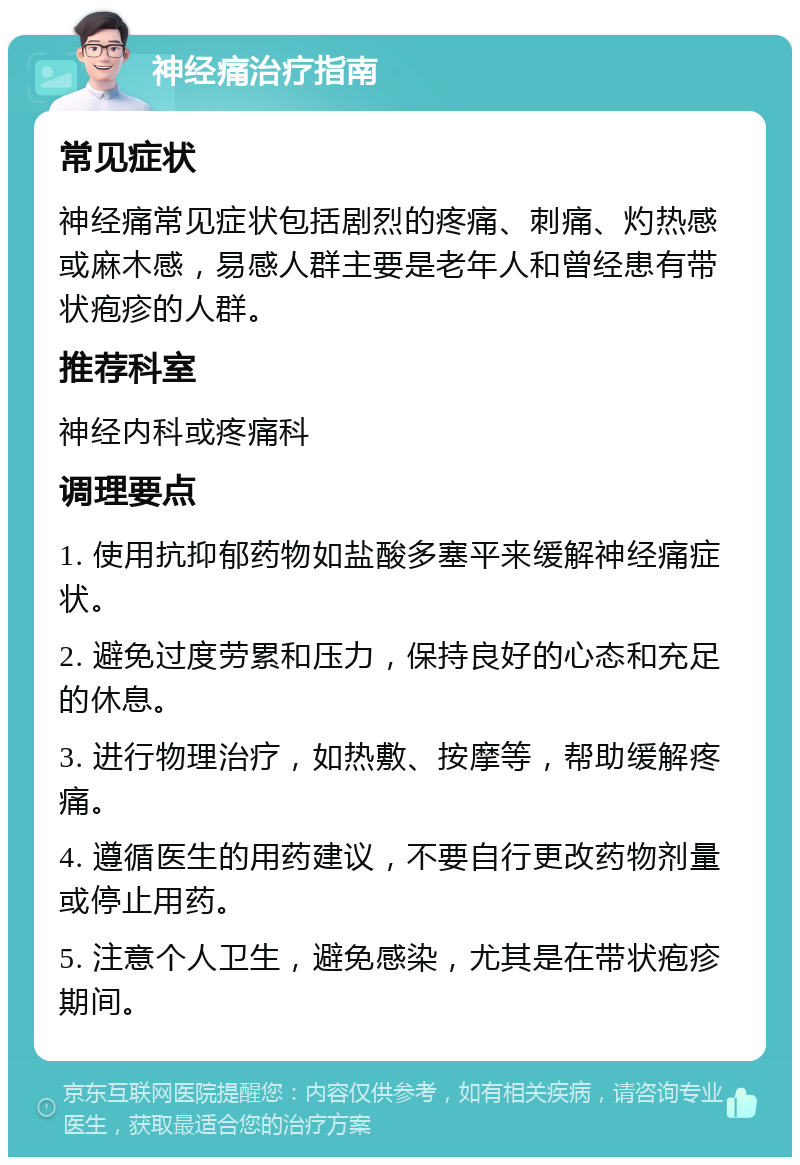 神经痛治疗指南 常见症状 神经痛常见症状包括剧烈的疼痛、刺痛、灼热感或麻木感，易感人群主要是老年人和曾经患有带状疱疹的人群。 推荐科室 神经内科或疼痛科 调理要点 1. 使用抗抑郁药物如盐酸多塞平来缓解神经痛症状。 2. 避免过度劳累和压力，保持良好的心态和充足的休息。 3. 进行物理治疗，如热敷、按摩等，帮助缓解疼痛。 4. 遵循医生的用药建议，不要自行更改药物剂量或停止用药。 5. 注意个人卫生，避免感染，尤其是在带状疱疹期间。