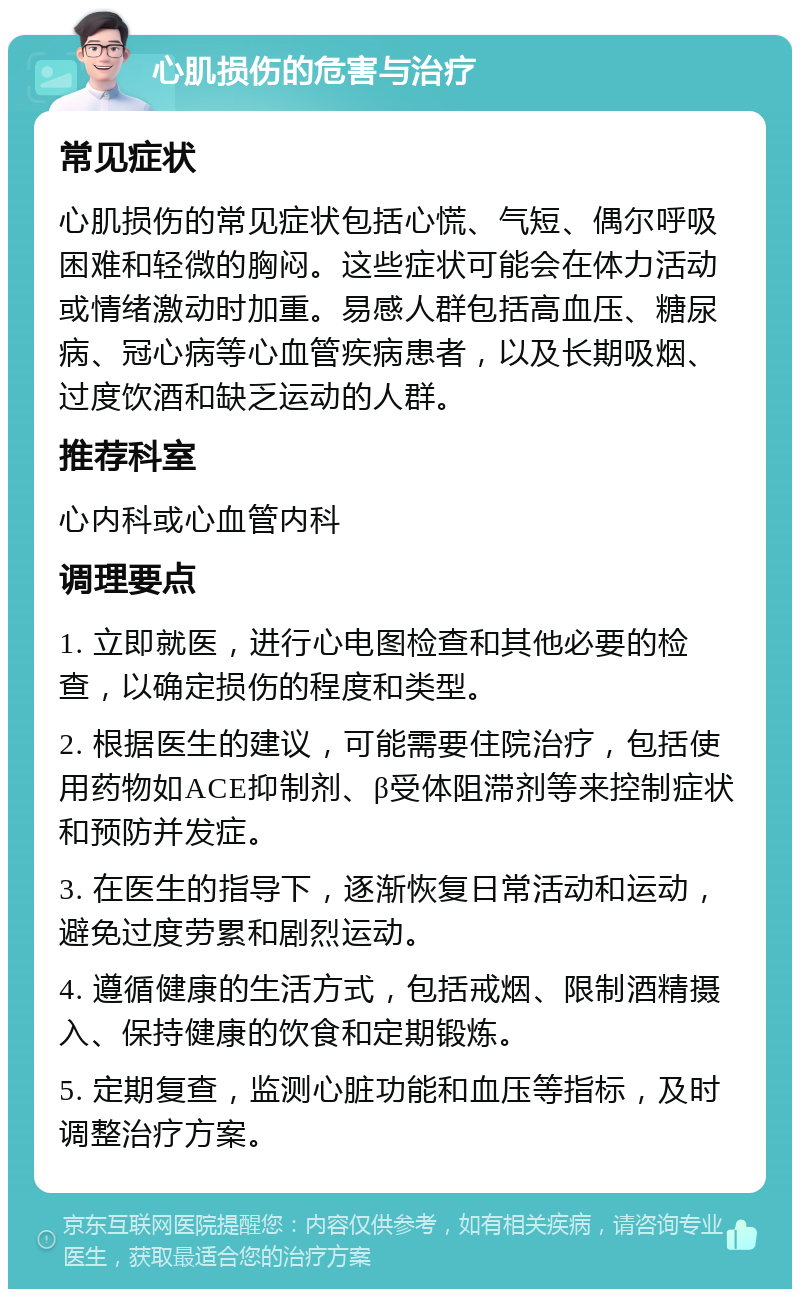 心肌损伤的危害与治疗 常见症状 心肌损伤的常见症状包括心慌、气短、偶尔呼吸困难和轻微的胸闷。这些症状可能会在体力活动或情绪激动时加重。易感人群包括高血压、糖尿病、冠心病等心血管疾病患者，以及长期吸烟、过度饮酒和缺乏运动的人群。 推荐科室 心内科或心血管内科 调理要点 1. 立即就医，进行心电图检查和其他必要的检查，以确定损伤的程度和类型。 2. 根据医生的建议，可能需要住院治疗，包括使用药物如ACE抑制剂、β受体阻滞剂等来控制症状和预防并发症。 3. 在医生的指导下，逐渐恢复日常活动和运动，避免过度劳累和剧烈运动。 4. 遵循健康的生活方式，包括戒烟、限制酒精摄入、保持健康的饮食和定期锻炼。 5. 定期复查，监测心脏功能和血压等指标，及时调整治疗方案。