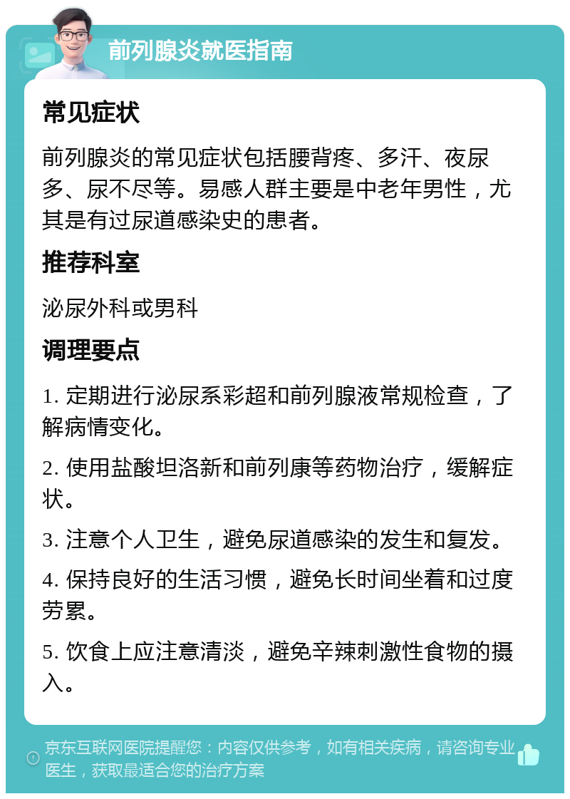 前列腺炎就医指南 常见症状 前列腺炎的常见症状包括腰背疼、多汗、夜尿多、尿不尽等。易感人群主要是中老年男性，尤其是有过尿道感染史的患者。 推荐科室 泌尿外科或男科 调理要点 1. 定期进行泌尿系彩超和前列腺液常规检查，了解病情变化。 2. 使用盐酸坦洛新和前列康等药物治疗，缓解症状。 3. 注意个人卫生，避免尿道感染的发生和复发。 4. 保持良好的生活习惯，避免长时间坐着和过度劳累。 5. 饮食上应注意清淡，避免辛辣刺激性食物的摄入。