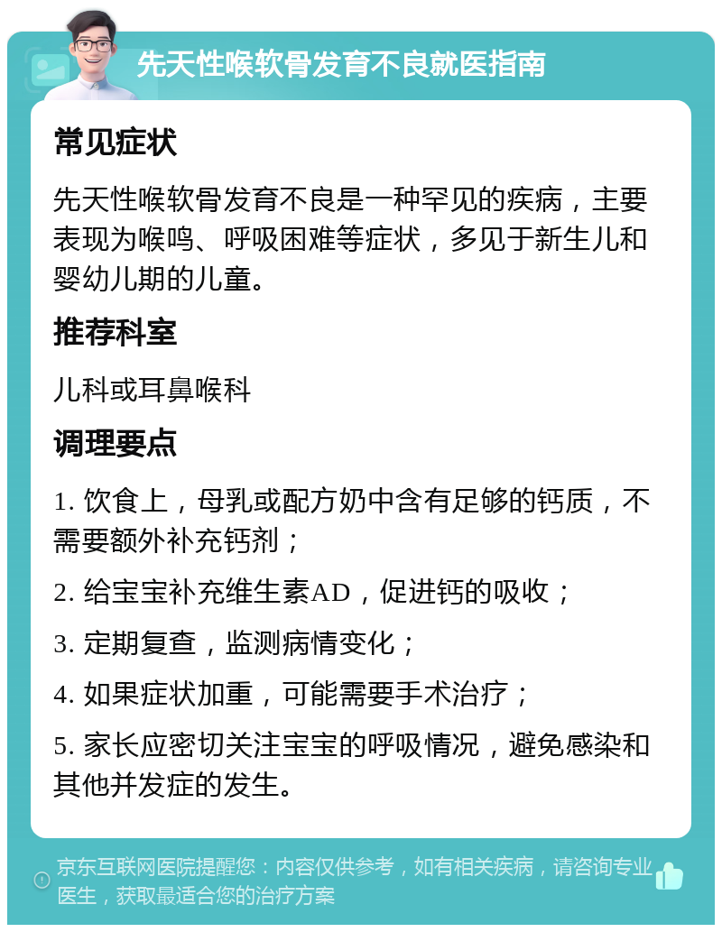 先天性喉软骨发育不良就医指南 常见症状 先天性喉软骨发育不良是一种罕见的疾病，主要表现为喉鸣、呼吸困难等症状，多见于新生儿和婴幼儿期的儿童。 推荐科室 儿科或耳鼻喉科 调理要点 1. 饮食上，母乳或配方奶中含有足够的钙质，不需要额外补充钙剂； 2. 给宝宝补充维生素AD，促进钙的吸收； 3. 定期复查，监测病情变化； 4. 如果症状加重，可能需要手术治疗； 5. 家长应密切关注宝宝的呼吸情况，避免感染和其他并发症的发生。