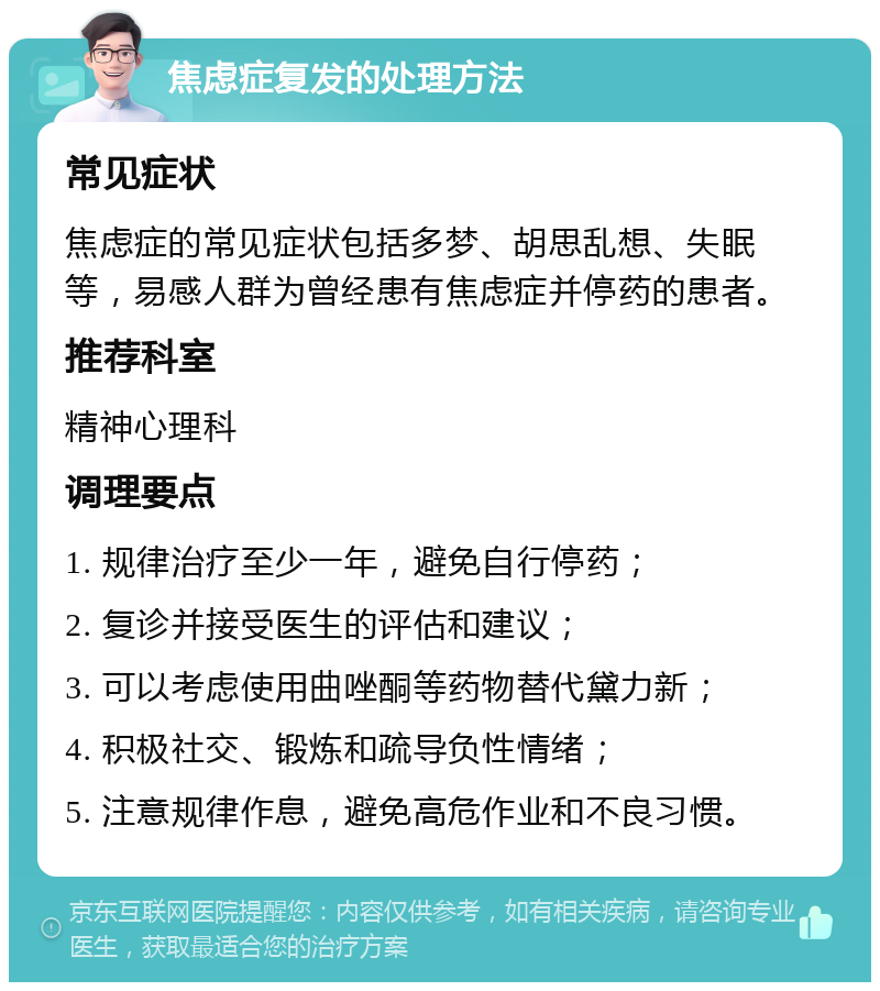 焦虑症复发的处理方法 常见症状 焦虑症的常见症状包括多梦、胡思乱想、失眠等，易感人群为曾经患有焦虑症并停药的患者。 推荐科室 精神心理科 调理要点 1. 规律治疗至少一年，避免自行停药； 2. 复诊并接受医生的评估和建议； 3. 可以考虑使用曲唑酮等药物替代黛力新； 4. 积极社交、锻炼和疏导负性情绪； 5. 注意规律作息，避免高危作业和不良习惯。