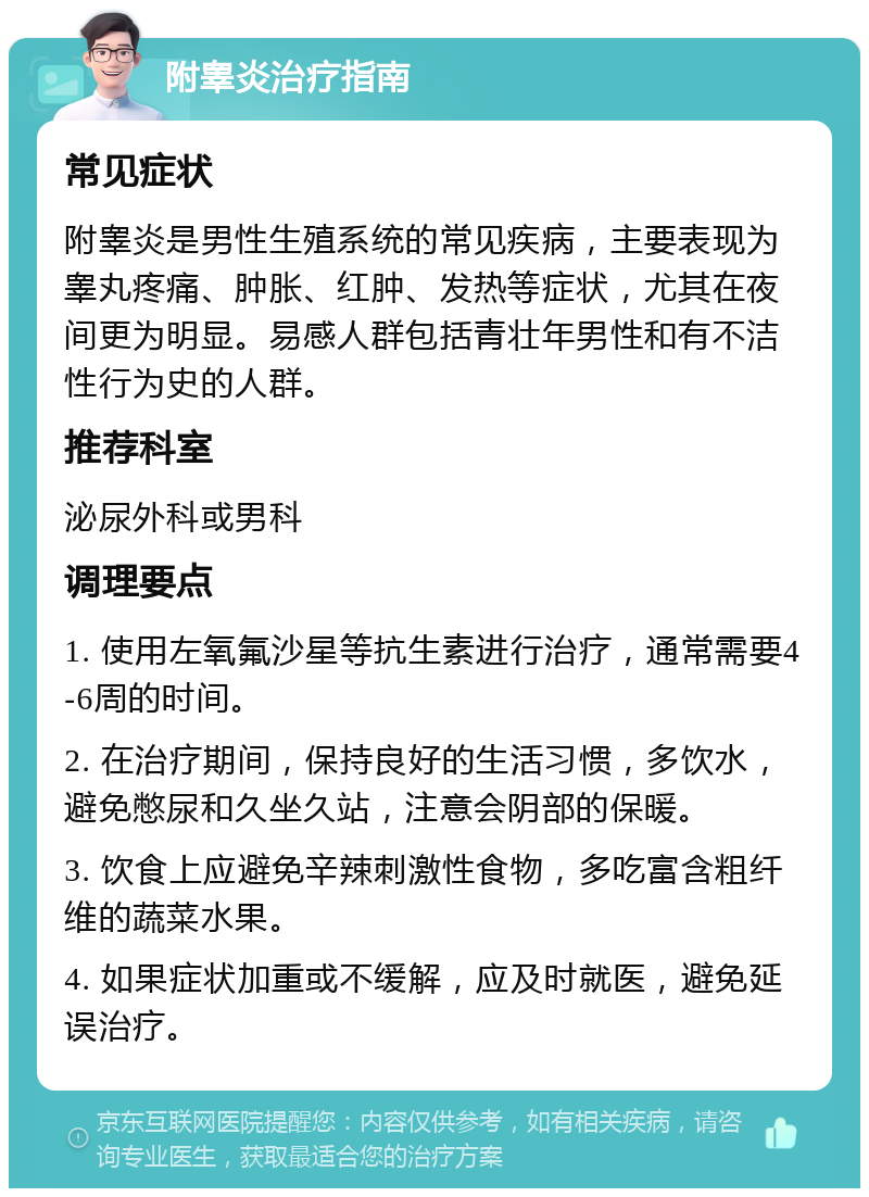 附睾炎治疗指南 常见症状 附睾炎是男性生殖系统的常见疾病，主要表现为睾丸疼痛、肿胀、红肿、发热等症状，尤其在夜间更为明显。易感人群包括青壮年男性和有不洁性行为史的人群。 推荐科室 泌尿外科或男科 调理要点 1. 使用左氧氟沙星等抗生素进行治疗，通常需要4-6周的时间。 2. 在治疗期间，保持良好的生活习惯，多饮水，避免憋尿和久坐久站，注意会阴部的保暖。 3. 饮食上应避免辛辣刺激性食物，多吃富含粗纤维的蔬菜水果。 4. 如果症状加重或不缓解，应及时就医，避免延误治疗。