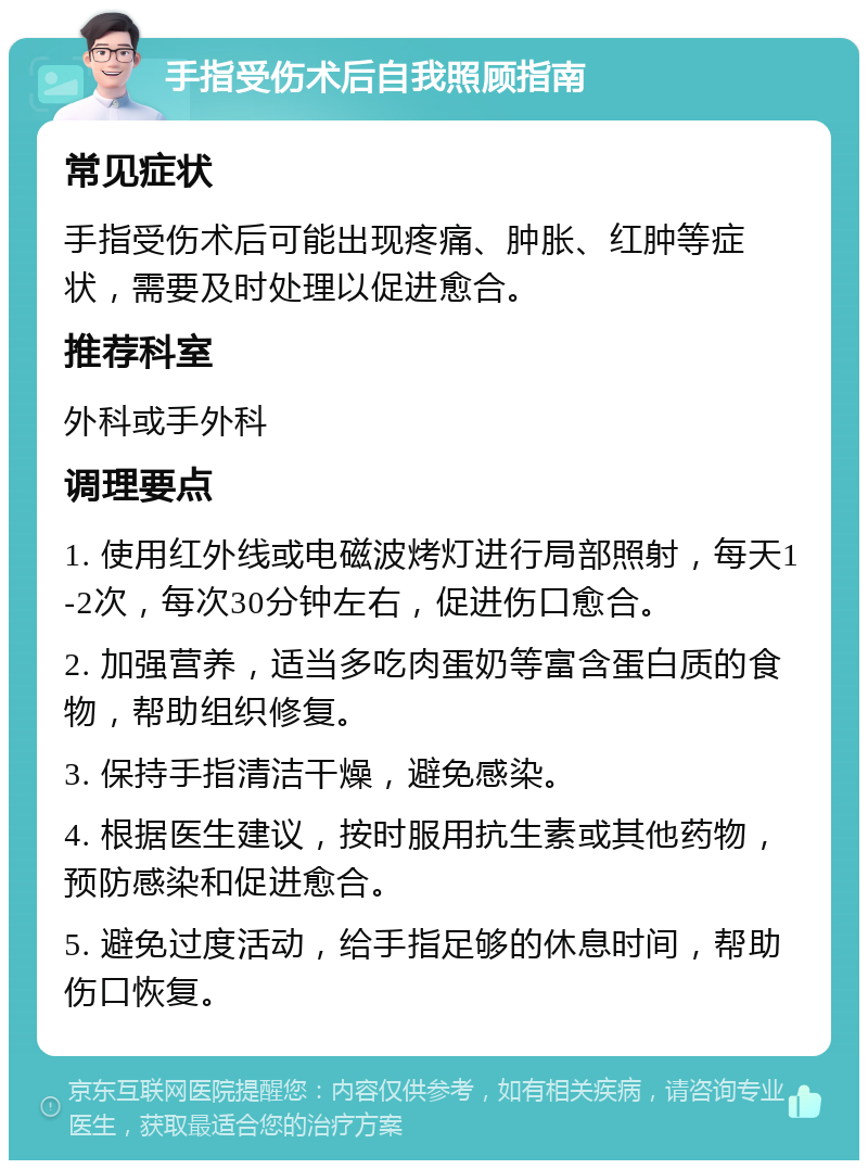 手指受伤术后自我照顾指南 常见症状 手指受伤术后可能出现疼痛、肿胀、红肿等症状，需要及时处理以促进愈合。 推荐科室 外科或手外科 调理要点 1. 使用红外线或电磁波烤灯进行局部照射，每天1-2次，每次30分钟左右，促进伤口愈合。 2. 加强营养，适当多吃肉蛋奶等富含蛋白质的食物，帮助组织修复。 3. 保持手指清洁干燥，避免感染。 4. 根据医生建议，按时服用抗生素或其他药物，预防感染和促进愈合。 5. 避免过度活动，给手指足够的休息时间，帮助伤口恢复。