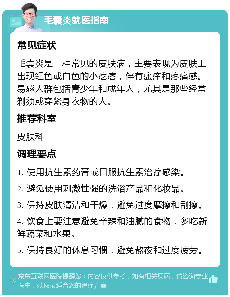 毛囊炎就医指南 常见症状 毛囊炎是一种常见的皮肤病，主要表现为皮肤上出现红色或白色的小疙瘩，伴有瘙痒和疼痛感。易感人群包括青少年和成年人，尤其是那些经常剃须或穿紧身衣物的人。 推荐科室 皮肤科 调理要点 1. 使用抗生素药膏或口服抗生素治疗感染。 2. 避免使用刺激性强的洗浴产品和化妆品。 3. 保持皮肤清洁和干燥，避免过度摩擦和刮擦。 4. 饮食上要注意避免辛辣和油腻的食物，多吃新鲜蔬菜和水果。 5. 保持良好的休息习惯，避免熬夜和过度疲劳。