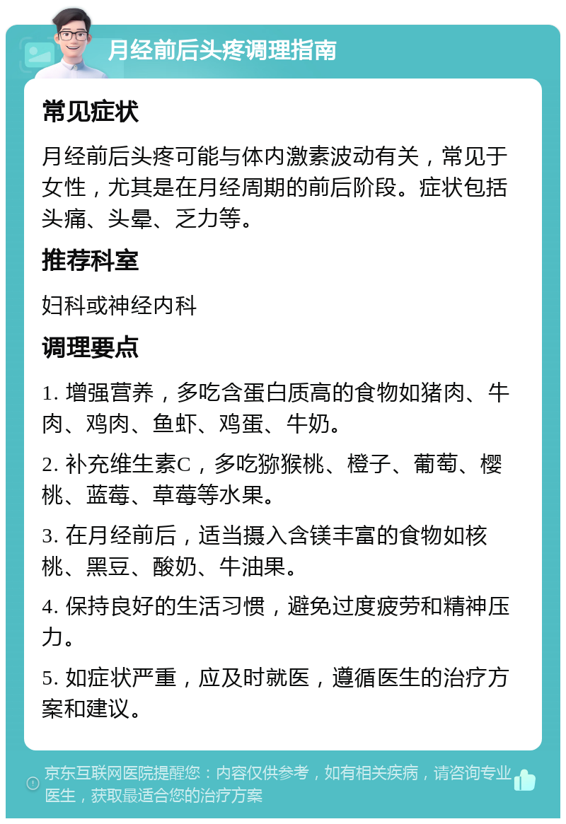 月经前后头疼调理指南 常见症状 月经前后头疼可能与体内激素波动有关，常见于女性，尤其是在月经周期的前后阶段。症状包括头痛、头晕、乏力等。 推荐科室 妇科或神经内科 调理要点 1. 增强营养，多吃含蛋白质高的食物如猪肉、牛肉、鸡肉、鱼虾、鸡蛋、牛奶。 2. 补充维生素C，多吃猕猴桃、橙子、葡萄、樱桃、蓝莓、草莓等水果。 3. 在月经前后，适当摄入含镁丰富的食物如核桃、黑豆、酸奶、牛油果。 4. 保持良好的生活习惯，避免过度疲劳和精神压力。 5. 如症状严重，应及时就医，遵循医生的治疗方案和建议。