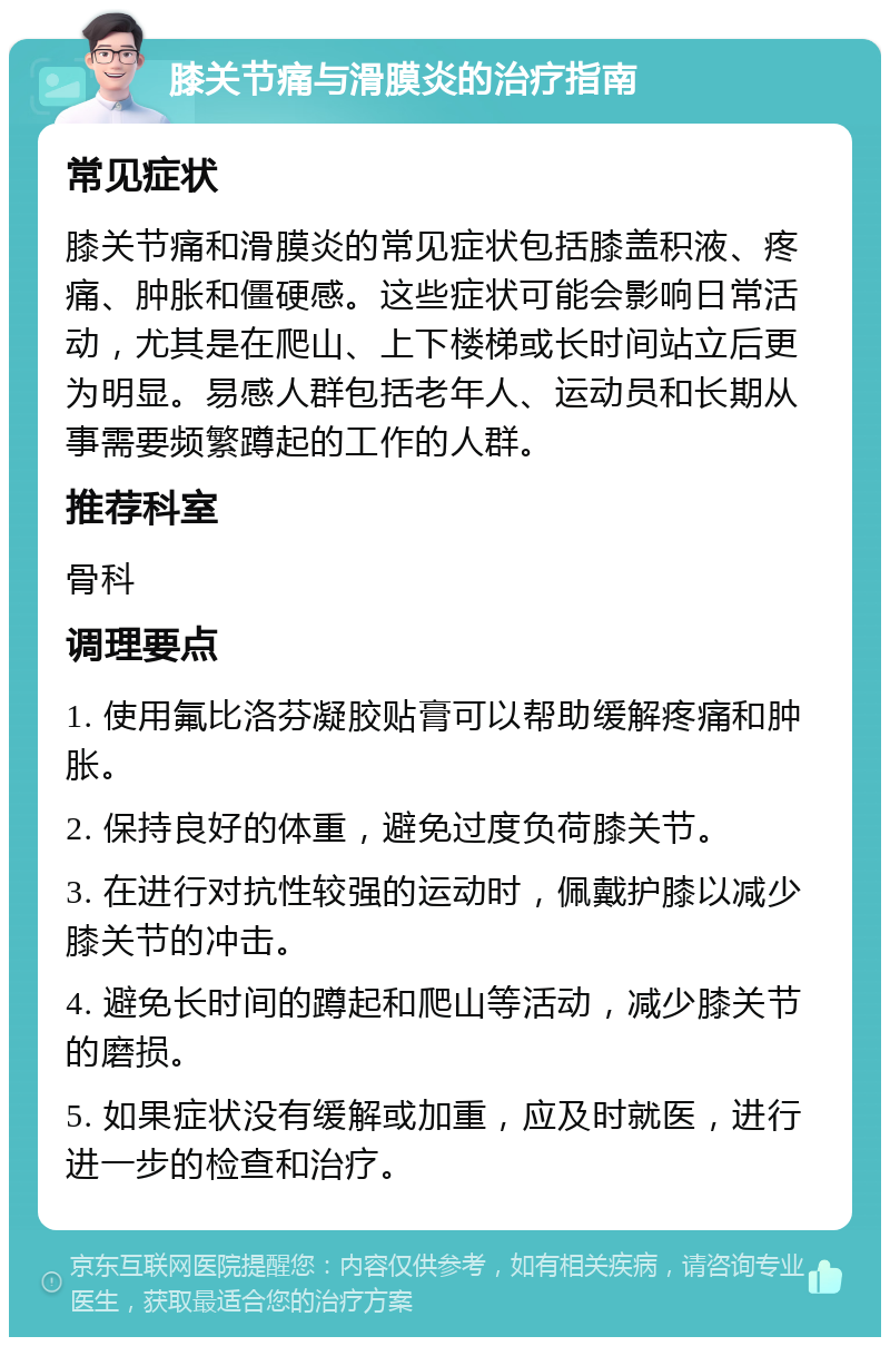 膝关节痛与滑膜炎的治疗指南 常见症状 膝关节痛和滑膜炎的常见症状包括膝盖积液、疼痛、肿胀和僵硬感。这些症状可能会影响日常活动，尤其是在爬山、上下楼梯或长时间站立后更为明显。易感人群包括老年人、运动员和长期从事需要频繁蹲起的工作的人群。 推荐科室 骨科 调理要点 1. 使用氟比洛芬凝胶贴膏可以帮助缓解疼痛和肿胀。 2. 保持良好的体重，避免过度负荷膝关节。 3. 在进行对抗性较强的运动时，佩戴护膝以减少膝关节的冲击。 4. 避免长时间的蹲起和爬山等活动，减少膝关节的磨损。 5. 如果症状没有缓解或加重，应及时就医，进行进一步的检查和治疗。