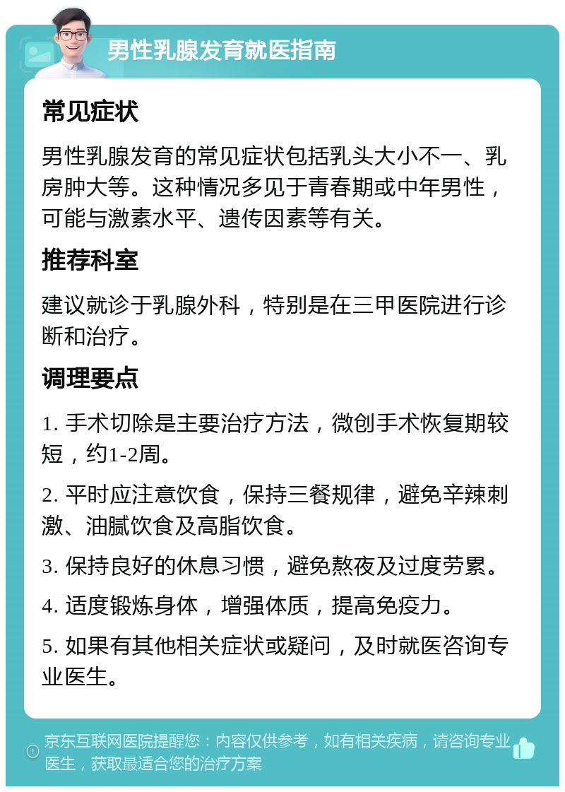 男性乳腺发育就医指南 常见症状 男性乳腺发育的常见症状包括乳头大小不一、乳房肿大等。这种情况多见于青春期或中年男性，可能与激素水平、遗传因素等有关。 推荐科室 建议就诊于乳腺外科，特别是在三甲医院进行诊断和治疗。 调理要点 1. 手术切除是主要治疗方法，微创手术恢复期较短，约1-2周。 2. 平时应注意饮食，保持三餐规律，避免辛辣刺激、油腻饮食及高脂饮食。 3. 保持良好的休息习惯，避免熬夜及过度劳累。 4. 适度锻炼身体，增强体质，提高免疫力。 5. 如果有其他相关症状或疑问，及时就医咨询专业医生。