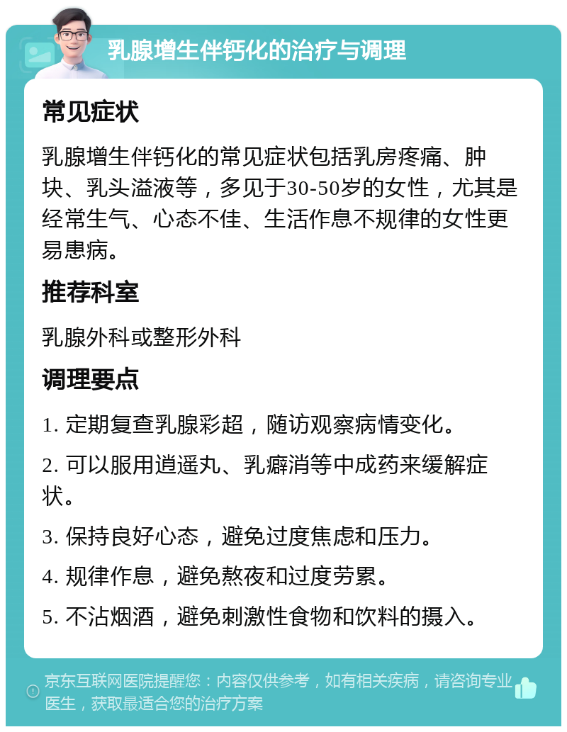 乳腺增生伴钙化的治疗与调理 常见症状 乳腺增生伴钙化的常见症状包括乳房疼痛、肿块、乳头溢液等，多见于30-50岁的女性，尤其是经常生气、心态不佳、生活作息不规律的女性更易患病。 推荐科室 乳腺外科或整形外科 调理要点 1. 定期复查乳腺彩超，随访观察病情变化。 2. 可以服用逍遥丸、乳癖消等中成药来缓解症状。 3. 保持良好心态，避免过度焦虑和压力。 4. 规律作息，避免熬夜和过度劳累。 5. 不沾烟酒，避免刺激性食物和饮料的摄入。